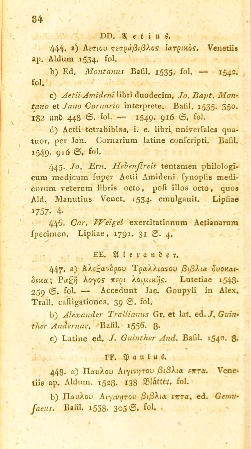 DD. 3{ e t i u 1. 444. a) Asnou rET^aßißXos largiKhs. Venetiis ap. Aldum 1534. fol. b) Ed. Montanus Bafil. 1535. fol. — 1542. fol. c) Aetii Amideni \ibxi duodecim, Jo.Bapt. Mon- tano et Jano Cornario interprete. Balil. 1535. 350. 182 Uttö 44S 0. fol. — 1549. 916 0. fol. d) Aetii tetrabiblos, i. e. libri univerfales qua- tuor, per Jan. Cornarium latine confcripti. Bafil. 1549* 916 ©♦ fol. 443. Jo. Ern. lieh enjtr eit tentamen philologi- cum medicum fuper Aetii Amideni fynopfis medi- corum veterum libris octo, poft illos octo, quos Aid. Manutius Venet. 1534. emulgauit. Lipfiae 1757- 4- 44G. Car. IVeigel exercitationum Aetianaium fpecinien. Lipfiae, 1791. 31 0. 4. EE. Stlejranöer. 447, a) AXs£av2pou TpaAAiavou ßißXia Svonat- Ssxa; Pa£;i} Xoyos nsoi Xoljxih^S. Lutetiae 1543. 259 0. fol. — Accedunt Jac. Goupyli in Alex. Trall, caftigationes. 39 0. fol. b) Alexander Tretllianus Gr. et lat. ed. J. Guin• t.hcr Ändernde, Bafil. 1556* 8- c) Latine ed. J. Guinther And. Bafil. 1540. 8« FF. a u l u i. 443. a) ITauÄou Aiyivyrov ßißXia srroc. Vene- tiis ap. Aid um. 1528. 138 SMrtfter. fol. b) IlauAou Aiyivyrou ßißXix e%ra, ed. Gemu- faeus. Bafil. 1538. 305 0» fol.