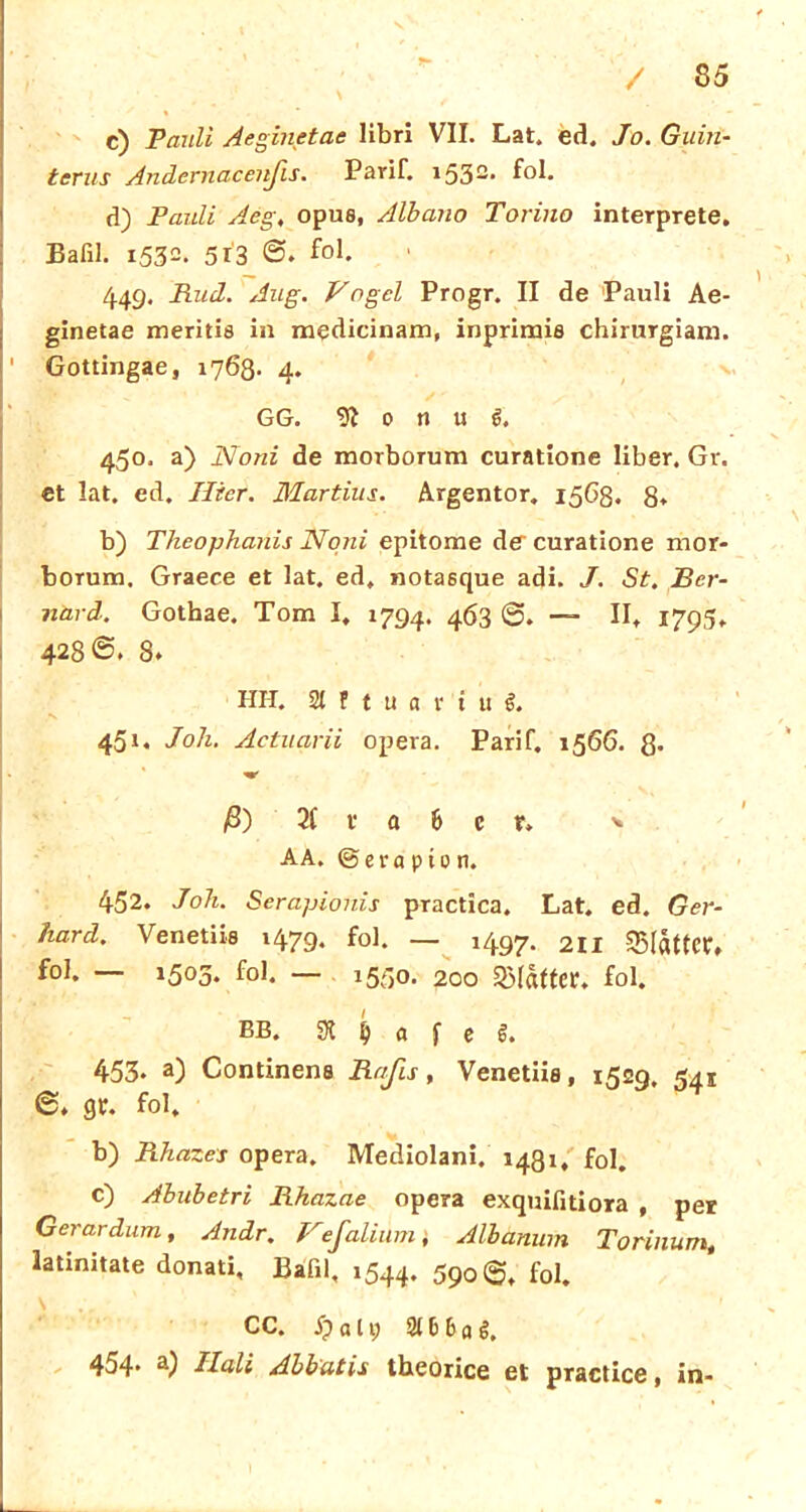 c) Pauli Aeginetae libri VII. Lat. ed. Jo. Gum- terus Änderndeenjis. Parif. i532, f°b d) Pauli Acg, opue, Albano Torino interprete. Bafil. 1532. 513 fol, 449. Pud. Aug. Vogel Progr. II de Pauli Ae- ginetae meritis in medicinam, inprimis chirurgiam. ' Gottingae, 1768- 4. GG. 91 0 n u 6. 450. a) Noni de morborum curatione liber. Gr. et lat. ed. liier. Martius. Argentor. 1563. 8* b) Theophanis Noni epitome de curatione mor- borum. Graece et lat. ed, notaöque adi. J. St. Bcr- närd. Gothae. Tom I, 1794. 463 — II, 1795, 428®. 8* IUI. 21 f t u a t i u i 45g Joh. Actuarii opera. Parif. 1566. ß. k * ♦ ß) 2( v a 6 c r» ■* AA. ©era p 10 n. 452. Joh. Serapionis practica. Lat. ed. Ger- hard. Venetiis 1479. foi. _ ^97. 2ii Blatter, f°l* — 15°3* f°b — 15C)0‘ 200 Blatter, fol. bb. 91 jj a f c £. 453* a) Condnens Raßs, Venetiis, 1529. 541 fol, b) Rhazes opera, Mediolani. 1431, f0l. c) Abubetri Rhazae opera exquifitiora , per Gerardum, Andr. Vefalium} Albanum Torinum, latinitate donati, Bafil, 1544. 590®, fol. \ CC. Sj a 19 210 6 o g. 454* a) Hali Abbatis theorice et practice, in-
