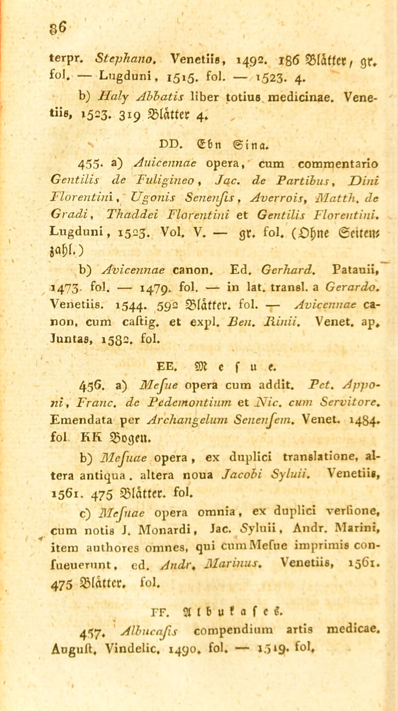 terpr. Stephano. Venetiffl, 1492. 186 S5Idf(CC/ gr. fol, — Lugduni, 1515. fol. — 1523. 4. b) Haly Abbatis über totius medicinae. Vene- tiis» 1523. 319 «Sldtler 4. DD. <£6n <Stna. 455. a) Auicennae opera,' cum commentario Gentilis de Fuligineo, Jac. de Partibus, Dini Florentini, Ugonis Senenßs, Averrois, Matth, de Gradi, Thaddei Florentini et Gentilis Florentini. Lugduni, 1523. Vol. v. — gr. fol. (£)fcne Seiten* ja&l.) b) Avicennae canon. Ed. Gerhard. Patauii, 1473. fol. — 1479* fol. — in lat. transl. a Gerardo. Venetiis. 1544. 592 «Sldtfer. fol. — Avicennae Ca- non, cum caftig. et expl. Ben. Rinii. Venet. ap. Juntas, 1582. fol. EE. 1 c f u f. 456. a) Meßie opera cum addit. Pct. Appo- jii, Franc, de Pcdemontium et Flic, cum Servitore. Emendata per Archangeluni SeitenJem, Venet. 1484. fol KR «Sogen. b) Mefuae opera , ex duplici translatione, al- tera antiqua. altera noua Jacobi Syluii. Venetiis, 1561. 475 SBIättcc. fol. c) Mefuae opera omnia, ex duplici verfione, cum notis J. Monardi, Jac. Syluii, Andr. Marini, item authores omnes, qui cumMefue imprimis con- fueuerunt, ed. Andr, Marinus. Venetiis, 1561. 475 2Mdttcr. fol. FF. StlBufflfc?. 437, Albucaßs compendium artis medicae. Augult. Vindelic. 1490. fol. — 1.319*