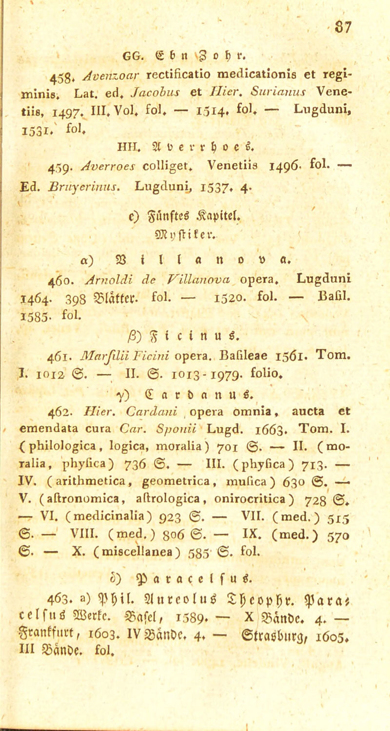 GG. <£ 6 « vg o f) t\ 45g, Avenzoar rectificatio medicationis et regi- minie. Lat. ed. Jacobus et Hier. Surianus Vene- tiis, 1497. III, Vol* fol, — 1514* fo1* — Lugduni, I53i/ fo1* Hll. % \} e v v I) 0 e 459. Averroes colliget, Venetiis 1496- fol. — Ed. Brüyerinus. Lugduni, 1537, 4. P e) §önfte$ Kapitel. SOI V fl t f c tv a) 23 i l l ö tt 0 V a. 460. Arnoldi de Villanova opera. Lugduni 1464. 398 Blaffer, fol. — 1520. fol. — Bafil. 1585- fo1- ß) $ i c i n u S. 461. ßlarjilii Ficini opera. Bafileae 15ÖI. Tom. I. 1012 0. — II. @. 1013-1979. folio. 7) (Earbanuö. 462. Hier. Cardani opera omnia, aucta et emendata cura Car. Spouii Lugd. 1663. Tom. I. ( philologica , logica, moralia) 701 0. — II. ( mo- ralia, phyfica) 736 0. — III. (phyfica) 713. — IV. (arithmetica, geometrica, mufica) 630 ©. — V. ( aftronomica, aftrologica, onirocritica ) 728 0» — VI. (medicinalia) 923 ©. — VII. (med.) 515 0. — VIII. (med.) 806 0. — IX. (med.) 570 0. — X. (miscellanea) 585 0* fol. ü) Qiatacclfutf. 463. a) ^I)U. SJureoIug cclfui SBetfc. Sßafel, 1589» — X 2xmt>c. 4. — ^tanffutt t 1603. IV 23änOc, 4* — 0(raöbutg; 1605, III &änDe. fol.