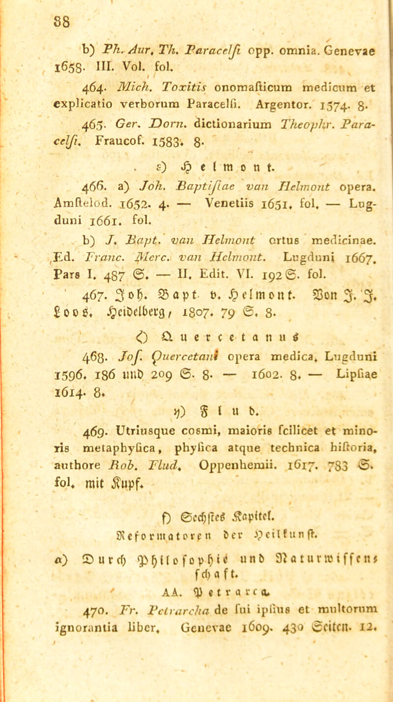 b) Ph. Aur, Th. Paracelß epp. omnia. Genevae 1653. III. Vol. fol. I / 464- Mich. Toxitis onomafticum medienm et explicatio verbornm Paracelfi. Argentor. 1574. 8- 46,5- Ger. Dorn, dictionarium Theophr. Para- celß. Fraucof. 1583. 8- f) ^ e I m 0 ti f. 466. a) Joh. Baptißac van Helmont opera. Amflelod. 1652. 4. — Venetiis 1651. fol. — Lug- duni 1661. fol. b) J. Bapt. van Helmont ortus medicinae. ,Ed. Franc. Merc. van Hclmont. Lugduni 1667. Pars I, 4S7 — II. Edit. VI. 192®. fol. 467. 3olj. 23apf t>. Reimenf. 23on 3* % £00 g, JjeiDelberg, 1807. 79 8- 0 ö u e t t c t a « 11 j 468- J°ß Quercetani opera medica. Lngduni 1596. 18Ö Mit) 209 @. 8- — 1602. 8. — Lipfiae 1614- 8* yj) St« b. 46g. Utriusque cosmi, maioris fcilicet et mino- ris metaphyüca, phyfica atque technica hiftoria, authore Rob. Fludt Oppenhemii. 1617. 7S3 ®. fol. mit $upf. 9 f) ©ccfj|rc$ Äopitot. 91 c f 0 r m a 10 r p n ö e v J? c i l f u n fl. «) Sur cf) l) {f 0 f 0 p 0 ‘ * u n ö Sftaturroiffctu f cf> a f t. ' AA. <J) «trai'cn 470. Fr. Pclrarcha de fui ipilus et rau komm ignorantia über, Genevae 1609. 430 ©eiten* 12.