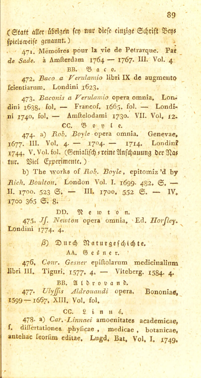 öfter ü&rlgen fei) nur biefe emsige Steift Sei)* fpielameifc genannt*) * 471. Memoires pour la vie de Petrarque. Par de Sade. ä Amfterdam 1764 — 1767. III. Vol. 4 BB. 03 a c 0. 472. Baco a Verulamio libri IX de augmeuto feientiarum, Londini 1623* 473. Baconis a Verulamio epera omnia* Lon- dini 1638. fol* — Francof, 1665, fol. — Londi- ni 1740, fol* — Amftelodami 1730. VII. Vol* 12. CC. 95 0 t) l c. 474. a) Bob. Boyle opera omnia, Genevae, 1677. III. Vol* 4. — I7°4* — I7I4* Londin? 1744. v. Vol. fol. (©entölifcf) greine 21nfef)auung ber3Ra* tur* Siel (Experimente,) b) The \vork8 of Roh. Boyle, epitomiz ’d by Rieh. Boulton, London Vol. I. 1699. 4Q2, —* II. 170°. 523 ©; — III. 1700« 552 6. — IV* 1700 365 ©♦ 8. I DD. *ii c tu t 0 n. 475* Jf- Newton opera omnia* 'Ed. Tlorfley. Londini 1774, 4, ß) CD u r cf> 9R n t u f g e f d) i cf» t e* AA. © c i rt e r. * 476. Cour. Gcsncr epiftolarum medicinalinm libri III* Tiguri* 1577* 4* — Viteberg. 1534. 4. BB. Sllbrouanb. 477. Ulyffis ÄltLrouancLi opera. Bononiaö, 1599—1667* XIII. Vol* fol, CC. Sinne. 478- a) Car.-Linnaei amoenitate6 academicae, f. dillertationea phyficae , medicae , botanicae* antehac feorlim editae, Lugd* Bat, Vol, I* 1749* 1 I