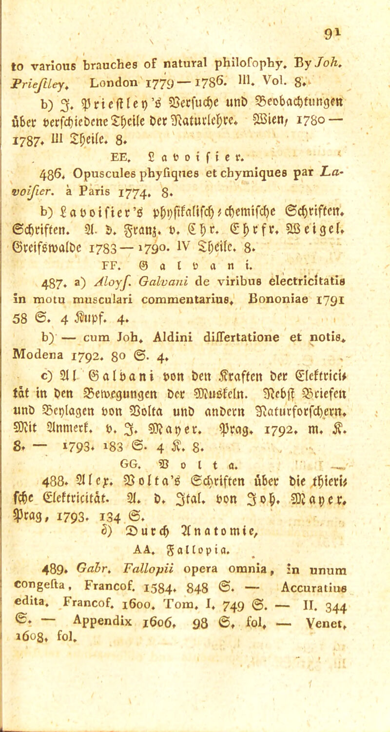 to various brauches of natural philofopby, Ey Joh. Prieftley, London 1779— 1786. U1* V<>1. 8V> b) 3, 53rie'ftl e t) 23erfucf)e unb 35ei>bad)tiingett über berfd)iebcnc Steile bet 'Sftatutlcljre* SBieti/ 1780 — 1787* IJI 2^ei(e. 8* EE. £ a to 0 i f i e r. 486. Opuscules phyfiques et chymiques par La- voificr. a Paris 1774. 8* b) £aboifter’g p^pftfarifcT)#d)cmtfc^c ©griffen* ©griffen. 31. b. granj* b. €I;r. (£f>rfr, &ßeigeb ©teifetvalbc 1783—»79°- 1V Sf;ci(e. 8. FF. ® a t ü a n i. 487. a) Aloyf. Galvani de viribus electricitatis in motu musculari commentarius, Bononiae 1791 58 ©. 4 fupf. 4. b) — cum Job* Aldini dilTertatione et notis* Modena 1792. 8° 0-4* c) 2U © a l b a n i bon bett .^raffen ber QüIeftricU tat in ben 2>etv>.egungen ber SWuöfcln. SRcbjf ^riefelt unb 2>eplagen bott Söolta unb «nbern 3}atutfotfcl)ern, 5D?tt Slnntetf. b. % Stapel*. $rag* 1792. nt« 8. — 1793* »83 0- 4 S* 8. GG. 33 0 l t a. 488. 211 ep, 33 011a’ö ©ebriften über bie tfjieri* fföe &eftvicität. 21* b* 3^* bon 3&I). Sftaper. 5pta3» 1793» 1.34 5) 2>utd) Anatomie, AA. gal Cop ia. 489* Gabr. Fallopii opera omnia, in unum congefta, Francof. 1534. 848 0. — Accuratius edita, Francof. 1600. Tom, I, 749 @. — II. 344 0. — Appendix 1606, 98 ©♦ folf — Venet. } iöos, fol.