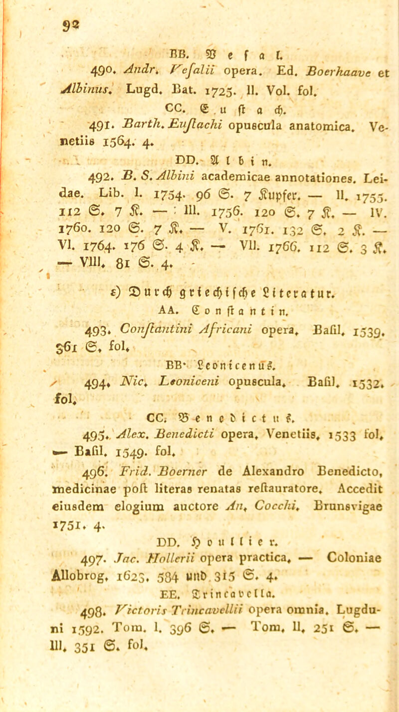 9® BB. 5? e f a l. 490. Andr, Vefalii opera. Ed. Boerhaave et Albinus. Lugd. Bat. 1725- H. Vol. fol. CC. (£ u fl a rf). 491. Barth. Eußachi opuecula anatomica. Vc- netiia 1564. 4. DD. 2t l bin. 492. B. S. Alhini academicae annotationes. Lei- aae. Lib. 1. 1754. 96 7 Tupfer. — 11. 1755. 112 6. 7 i — : 111. 1756- 120 7 1 - IV. 1760. 120 '©. 7 — V. 1761. j32 2 Ä. — VI. 1764. 176 4 jv. — Vll. 1766. 112 3 fl. — Vlll, 81 ©. 4* - 1 f) u r dj q t i c cf> t f cfj e Sttecotur. AA. £ 0 n f: a n t t n. 493. Conßautini Africani opera. Bafil, 1539, 361 ©, fol* BB* Seontcenü#. / 494* Nict Ltoniceni opuscula, Bafil. 1532. fol, CC; 35' -e n e ö i c t it 495,. Alex. Benedlcti opera, Venetiis, 1533 fol, •— Bafil. 1549. fol, 496. Frid. Boerner de Alexandro Benedicto, medicinae poft literas renatas reftauratore, Accedit eiusdem elogium auctore An, Cocchi, Brunavigae 1751. 4* DD. $ 0 u 1 ( i e r. 497. Jac. Hollern opera practica, — Coloniae Allobrog, 1623. 584 unD 315 ©. 4» EE. £ r i n c a t c lt a. 498. Victoris Trincavellii opera omnia. Lugdu- ni 1592. Tora. 1. 396 @, — Tom, 11, 251 ©♦ — Ul* 351 6. fol.
