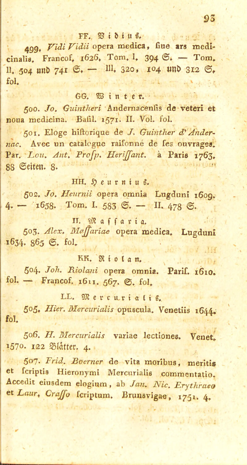 FF., 9? i b i u 499* Vidi Vidii opera medica, fiue ars roedi- cinalis, Francof. 1626, Tom. I. 394 <3. — Tom. 11. 504 wi& 741 ©♦ — 320, 104 imt> 312 <3, fol. - ' GG. © i n t e r. 500. Jo. Guintheri Andernacenfis de veteri et noua medicina. Bafil. 1571* II. Vol. fol. 501. Eloge hiftorique de J. Guinther d' Änder- nde. Avec un catalogue raifonne de fes ouvrages. Par. Leu. Ant. Profi). IJeriJJant. ä Paris 1763, 88 (Seiten. 8. HH. S) e u r n i u 3. 502. Jo. Hcurnii opera omnia Lugduni 1609. 4* — 1658. Tom. I. 583 (S. — II. 478 <3. II. Hoffart a. 503. Alex. Mpjfiariae opera medica. Lugduni 1634. 8^5 <3. fol. KK. SH t 0 l a n. 504. Joh. Riolani opera omnia. Parif. 1610. fol. — Francof. 1611. 567. ©. fol. LL. SK e r c u.r i « {i f. 505. Hier. Mercurialis opuecula. Venetiis 1644. fol. 506. H. Mercurialis variae lectiones. Venet. 1570. 122 Blatter. 4. 507. Frid. Boerner de vita moribus, meriti® et feriptis Hieronymi Mercurialis commentatio. Accedit eiusdem elogium , ab Jan. Nie. Erythraeo et Laur, CraJJo feriptum. Brunavigae, 1751. 4. 1