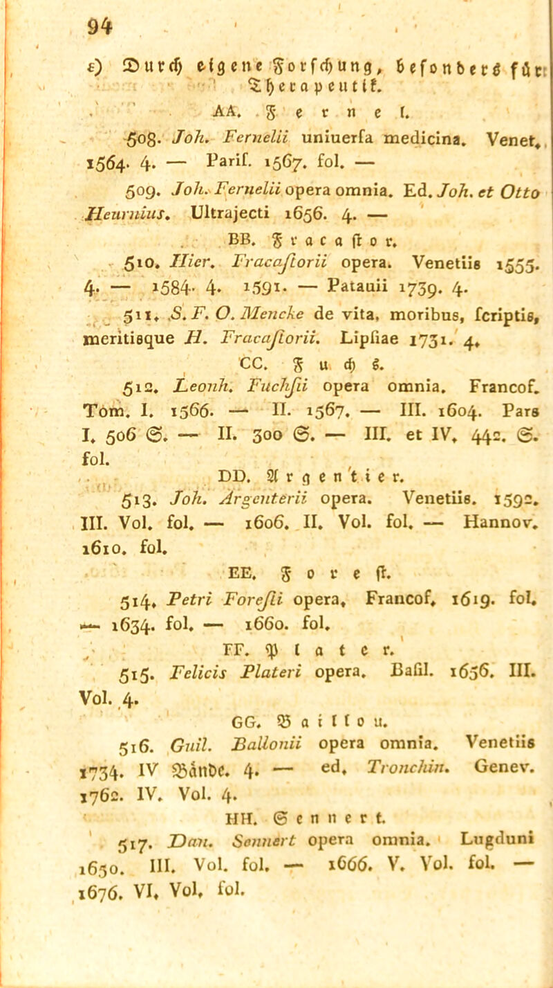 0 Surdj c-{9 cnc §orfcf)ung, 6cfortbccö föc f) c i a p e u 11 f. AA. .ferner. 508. Joh. Fernelii uniuerfa medicina. Venet. 1564. 4* — Parif. 1567. fol. — 509. Joh. Fernelii opera omnia. Ed. Joh. et Otto Heurnius. Ultrajecti 1656. 4. — BB. S r a c « fr 0 r, 510. Hier. Fracaßorii opera. Venetiis 1555. 4. — 1584. 4. 1591- — Patauii 1739. 4. 511. ,S.F. O. Mencke de vita, moribus, fcriptis, jneritieque H. Fracaßorii. Lipfiae 1731. 4* CC. S u d) $. 512. Leonh. Fuchßii opera omnia. Francof. Törn. I. 1566- — II. 1567. — III. 1604. Pars I. 506 — II. 300 0. — III. et IV, 44c. fol. DD. 21 r e n t i e r. 513. Joh. Argent.erii opera. Venetiis. 1592. III. Vol. fol. — 1606. II. Vol. fol. — Hannov. 1610. fol. EE. 5 0 v c fl. 514. Petri Foreßi opera, Francof. 1619. fol. 1634. — 1660. fol. FF. t a t C r. 515. Felicis Plateri opera. Bafil. 1636. HI» Vol. 4. GG. 05 a i I t 0 u. 516. Guil. Ballonii opera omnia. Venetiis 1734. IV $5ant>C. 4. — ed, Tronchirt. Genev. 1762. IV. Vol. 4* HH. 6e»nec,t 517. Dan. Sonnert opera omnia. Lngduni 1630. III. Vol. fol. — iG6(5. V. Vol. fol. — 1676. VI, Vol, fol.