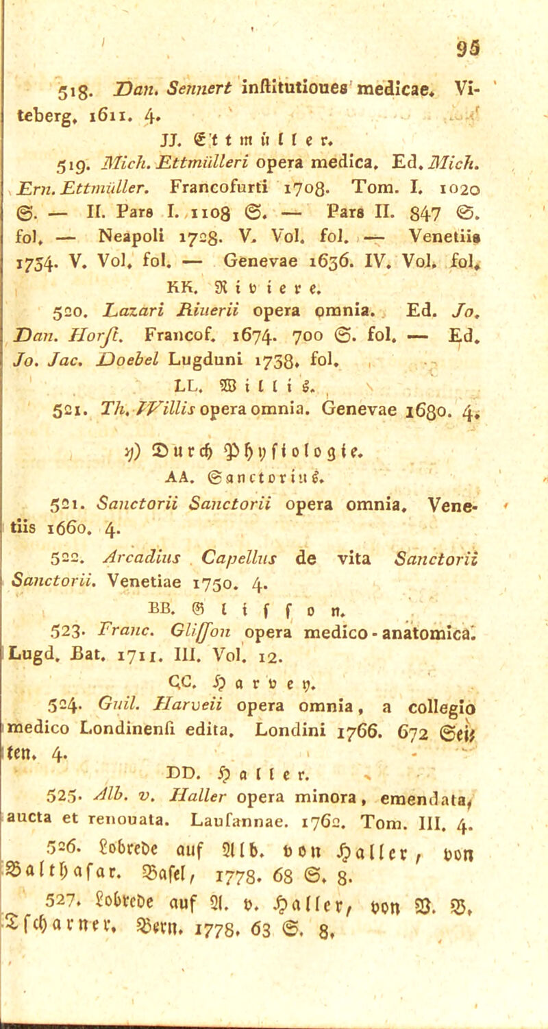 518. Dan. Sennert inflitutiouesmedicae. Vi- teberg, 1611. 4» JJ. <£:t t m it U e r. 51g. Mich. Ettmiilleri opera medica, Ed. Mich. Ern. Ettmiiller. Francofurti 1708. Tom. I. 1020 0. — II. Pars I. 1108 0. — Pars II. 847 0. fol, — Neapoli 170g. V. Vol. foJ. — Venetiis 1754. V. Vol, fol. — Genevae 1636. IV. Vol. fol, KK. SK i t> i e v e. 520. Lazari Riuerii opera omnia. Ed. Jo, Dan. Horfi. Francof. 1674. 700 0. fol. —- Ed. Jo. Jac. Doebel Lugduni 1738. fol. , LL, SS t l l i g. 521. Th, JVillis opera omnia. Genevae 1630. 4. >j) X u r d> f) 1; f i 0 (0 3 i e. AA. ©anctortug. 521. Sanctorii Sanctorii opera omnia. Vene- tiis 1660. 4. 522. Arcadins Capellus de vita Sanctorii Sanctorii. Venetiae 1750. 4. BB. @5 l i f f 0 it. 523> Franc. Glifjon opera medico - anatomica^ iLugd. Bat. 1711. III. Vol. 12. QC. j? a r l? e 7. 524. Guil. Jlarveii opera omnia, a collegio medico Londinenfi edita. Londini 1766. 672 0eif :ten. 4. > DD. Malier. % 525- Alb. v. Haller opera minora, emendata, aucta et renouata. Laufannae. 1762. Tom. III. 4. 526. £obreöc auf 21 Ib. bou Malier , bon 35 a 111; a f a r. 35af<l, 1778.686.8- 527. Sobtcbe auf 21. b. Malier, bon 53. 35, SfcQanm, 1778. 63 6. 8.
