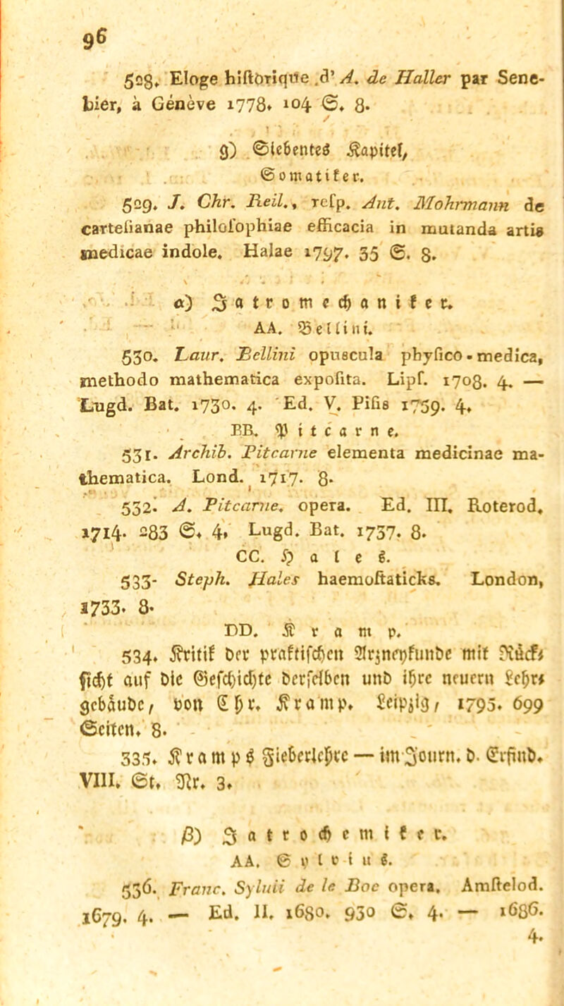 9ß 528* Eloge hiftöriqwe .8’ A. de Haller par Sene- lder, a Geneve 1778* *04 ©♦ 8* j )'j i' • • , T g) ®icbente$ .ßapttel, © 0 m a t i t e r. 529. J. Chr. Reil., refp. Aut. Mohrmann de carteüanae philoiophiae efficacia in mutanda arti« snedicae indole. Halae 1797. 35 ©• 8* \ Si « J ! i <0 AA. Q3 e ui nt. 530. Laur. Rellini opuecula pbyfico • medica, niethodo mathematica expofita. Lipf. 1708. 4. — Lngd. Bat. 1730. 4. Ed. V. Pifis 1759. 4, • BB. <p 11 c a v n e. 53 r. Archih. Fitcarne elementa medicinae ma- thematica. Lond. 1717. 8- 552. A. Fitcame. opera. Ed. III. Roterod, V7I4- 283 @4 4. Lugd. Bat. 1737. 8. CC. i) a t e ß. 533- Steph. Haies haemoftaticks. London, 2733- 8- DD. Ä r a tn p. 534. $ritif Der praftifdjen Skjnepfuitbe mit Diöcfi ftd)t auf Die ©efcfyidjte Dcrfrfbcn unD i^rc neuem Scbr# gebaube, Don jv rarnp, ^eip^iej^ 1795. 699 ©eiten, 8- 335, $ r a m p $ gieberlcptc — im 3'otirn. D. SrfmD, VIII. ©t, 9ir. 3» ß) 3 (1 t t 0 Mil i { f t, AA. S fl e i u J. 53Ö. Franc. Syluii de le Boc opera. Amftelod. l6rg. 4. — Ed. II. 1680. 930 ©♦ 4. — »636. 4-
