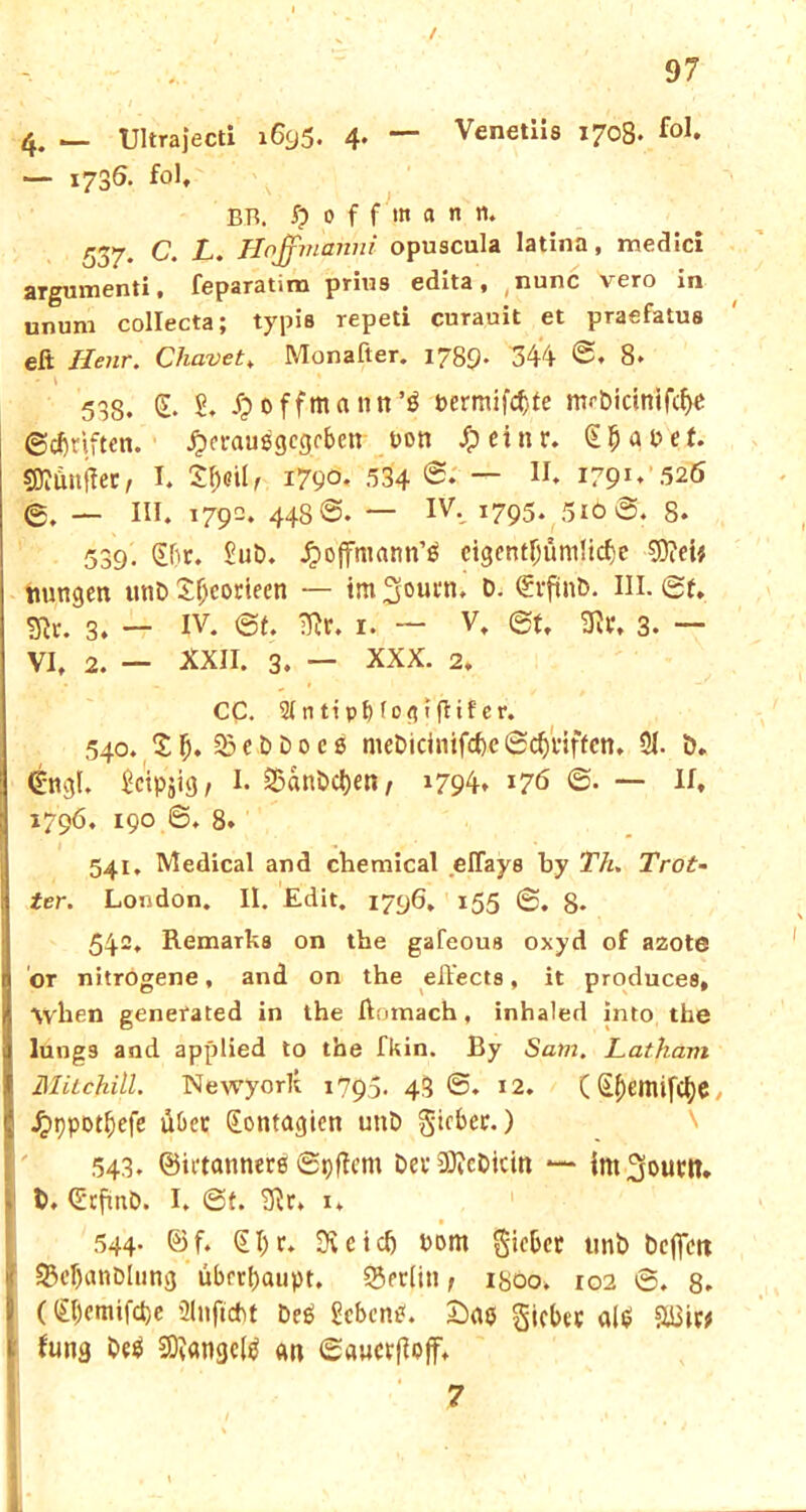 4. — Ultrajecti 1695. 4- — Venetiis 1708. fo]* — 1736. fol, BR. $ 0 f f i» a n n. 537. C. L. Hoffniahni opuscula latina, medici argumenti, feparatira prius edita, nunc vero in ununi collecta; typia repeti curauit et praefatus eft Ilenr. Chavet, Monafter. 1789. 344 <5. 8. ■ ' \ * 538. (L S. /poffmaint’3 pemufc&te mr&icinifclje ©Stiften, jpcrauegcgrben t>on #einr. Stauet. SBtönjtec, I. 3rb<?ilf i79°- 534 I79I*‘525 ©. — III, 1790. 448t795. 5iO0. 8. 539. 0)r. £ut>. Jpoffmann’ä cigcntfjüni!icf)e $DM# nungen unt> Xljcorieen — im fjoutn. t>- «Svftnb. III. 0t. Sli. 3. — iv. 0t. iRr. 1. ~ V. et. 3lr. 3. — VI. 2. — XXII. 3. — XXX. 2. CC. 3Inttp^IogifHfer. 540. £ f;. 33 e b D 0 c g mebicinifcfrc «Schuften. 51. ö. (Engl. £ctpjig, I. 55ani>cl)ett, 1794, 176 0. — II, 1796. 190 ©, 8. 541. Medical and chemical elTaya by Th. Trot- ter. London. II. Edit. 1796. 155 0. 8- 542. Remarb8 on the gafeoua oxyd of azote or nitrogene, and on the effecta, it produces, \yhen genefated in the ftomach, inhaled into the lunga and applied to the fkin. By Sam. Latham Milchill. Newyorlt 1795« 43®. 12. (£f)emifcfye, J^ppot^cfc übet ([ontagien unD gicber.) 543. ©iftannere ©pftem Dev SOtcDicin — int^outtt. b. (Etfmö. I. ©t. 5Rr, 1. 544- ©f* €^c. Svctclj vom Sieber unb beffett S3eI)anDhing überhaupt. 95eclin, 1800. 102 0. 8- ((£()cmifd)e ülnftcht De$ Sebent. £)ao Riebet all? Sü3iw Jung bc$ Sftangetö an ©awcrftojf. 7 I.