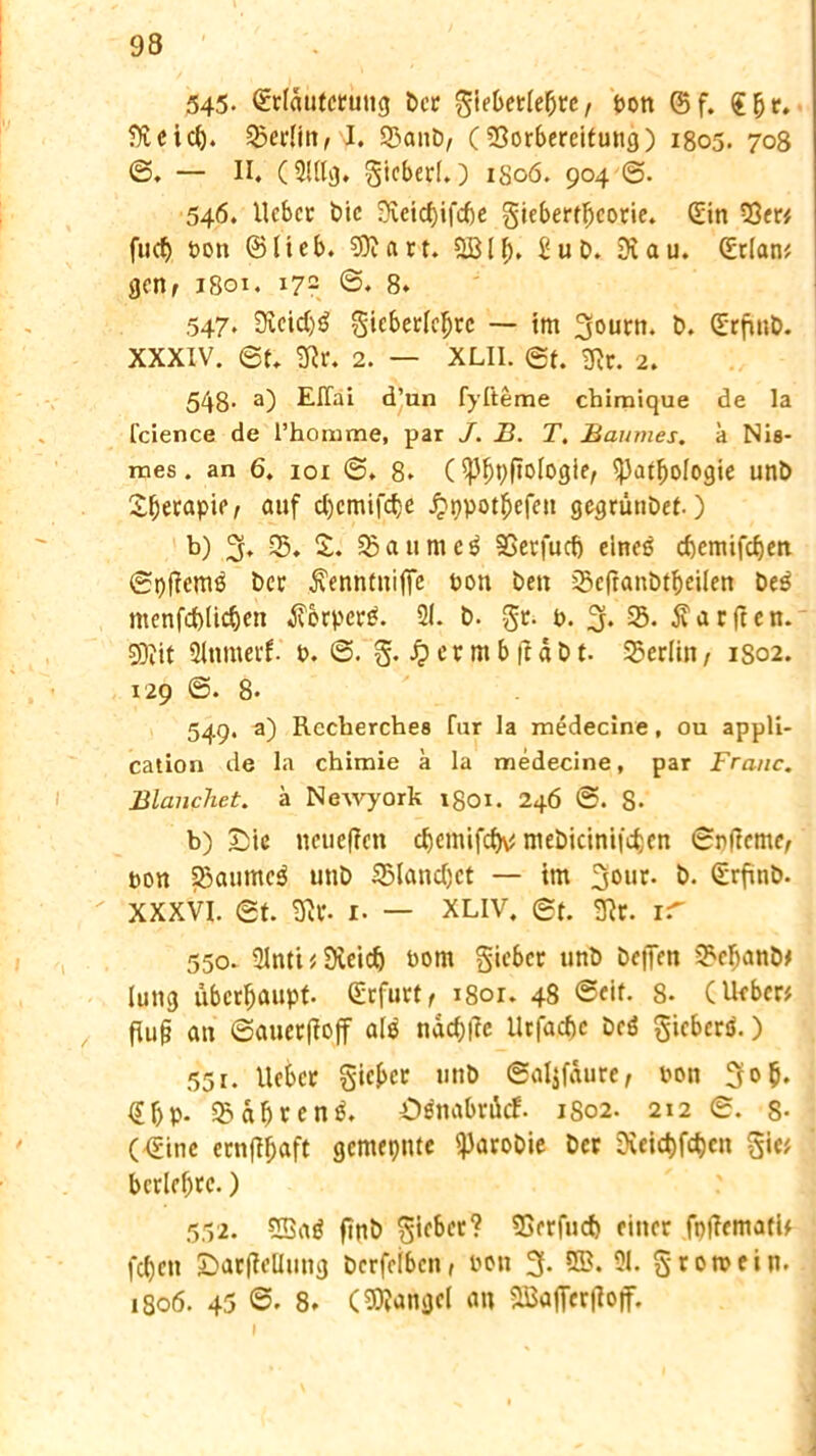 545- ©rlantcrung bcr gieberle&re, Don ©f. £fjr. fJvcid). SBerlin,J. SBanb, (Vorbereitung) 1805. 708 @. — II. (2lllg. gicberl.) 1806. 904 ©. 546. Ucbcr t>ic Dvetctyifcbe giebertfjcorie. ©in 53er* fucf> Don ©lieb. ?0t a rt. DBlf). £ub. Di au. ©tlan* gen, 1801. 172 ©♦ 8. 547. Dicid)$ gieberlel)rc — im 3f0urn. &♦ ©rfmb. XXXIV. ©f. Dir. 2. — XLII. et. Dir. 2. 548- a) EITai d’un fyfteme chimique de la fcience de l’homme, par J. B. T. Baumes, k Nis- mes. an 6. ioi ©. 8. (S}Jl)pfiologier S})atfjologie unb Sljerapie, auf cl)cmifd)e #ppot£efen gegrünbet-) b) % SB. %. SB a u m c 3 SGerfucf) eincö eftemifdjen ©pffcmß Der $enntnifie Don Den SBcftanbtbeilen be3 menfd)lic&en $orper£. 21. b. gt. b. % SB. Warften. 9)jit 2lnmerf. d. ©. g. £ermb|täbt. SBerlin, 1S02. 129 ©. 8. 549. a) Rccherches fur la medecine, ou appü- cation de la chimie k la medecine, par Franc. Blanchet. k Neivyork 1801. 246 ©. S- b) Sic neuefien c^cmifc^ mebicinifcfjcn ©p|Ieme, Don SBaumc3 unb SBlanctyct — im &• ©rfinb. xxxvi. St. Dir. 1. — xliv, et. Dir. ir 550. 2lnti * Dieicf) Dom gieber unb bepen SFeljanb* luti3 überhaupt, ©rfurt, i8or. 48 <Seif. 8. (lieber* , fiu§ an ©auetjioff ale ndc&fie Urfacfje beö gieberö.) 551. lieber gieret unb ©aljfaure, Don 3o$. ©f>p. SBab^cn^. öänabröcf. 1S02. 212 e. s- (©ine ernfifjaft gemepnte SParobie Der Dfcic&föen gie* bcrlebrc.) 552. Dßaö finb gieber? SBrrfud) einer fptfemati* fcl)cti Sar(ieUung berfeiben, ooti % 233. 21. gromein. 1806. 45 ©. 8. (Mangel an DBafiecjloff.