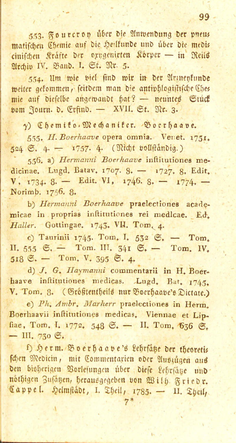 5^3. gotttcrop l'l&ce 2Inn>enbung ber pnew tttatifcfjeu Sljemie auf bie Äe*lfunbe unb über Die mcDi* cinifcftcn frafte ber ojpgenirten Körper — in D*eil$ 2itcf)iP IV. 23anb. I. @t. 53r. 5. i 554. Um trie Pief ftnb mir m ber Slqnepfiinbe meiter gefommetv feitbem man b;e antipfjlogifhfcbc dhef mie auf biefelbe angetvaubt f)at? — neuntel ©tücf pom 3ourn. b. (Sürfinb. — XVII. St. 2ftr. 3. 7) £(jemtfo.9DJedjanifcr. Q3ocrf)aa»c. 555. II.Boerliaave opera omnia. Venet. 1751. 504 S. 4. — i757- 4’ (^*$1 Pollftdnbtg.) 556. a) Hennanni Boerhaave inftitutiones me- dicinae. Lugd. Batav. 1707. S. — 1727, 8. Edit. V, 1734. 8- — Edit> VI, 1746. S. — 1774, — Norimb. 1756. 8. b) Hermanni Boerhaave praelectiones acade- micae in proprias inftitutiones rei medlcae. Ed, Haller. Gottingae. 1743, VIJ. Tom, 4. c) Taurinii 1745. Tom, I. 532 @, — Tom, II. 535 'S. — Tom. IIT. 341 @, — Tom. IV, 518 S. — Tom. V, 395 6, 4. ♦ s d) J, G. Haymanni commentarii in H. Boer- baare inftitutiones medicas. ,Lugd. Bat. 1745, V, Tom, 8. (©rofitettffjeite nur 35ocrfjaapc’e £)ictate.) e) Pli, Ambr. Marherr praelectiones in Herrn. Boerhaavii inftitutiones medicas, Viennae et Lip- fiae, Tom, I. 1772. 548 ©. — II. Tom, 636 ©, — III, 730 S, f) S) e r nt. 3? 0 e r l) a a P c ’$ Se&rfdfce brr tfjeorefi* feben 5)icbtctn, mit Sommentapien ober 31nß*ügen anä ben bißl;erigcn SSorlefungon über biefc Se^rfa^e unb notigen 3“fd$cn, I)eraußgegebcn Pon SBili; griebr. Sappe (. £clm|iabt, I. 1785.— II. S&ctl/ 7 *