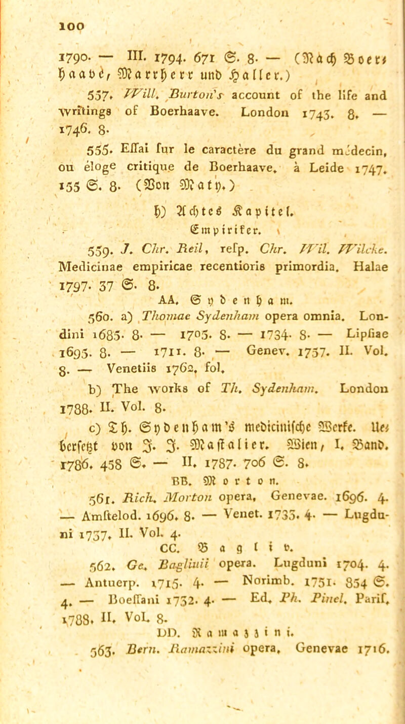 lOO 1790. — III. 1794. 671 ©. 8- — (SHclj Sßoet# €0?arr5>ctr unt> Jpallcr.) 557* PFUI. Burton'r account of the life and Wnlings of Boerhaave. London 1743. 8. — i746- 8- 555* Eflai für le caractere du grand mJdecin, ou eloge critique de Boerhaave* ä Leide 1747. *55 8- C Sßon €9? a t p*) \ / i, cf) t c ß Ä a p i t e (. 2 m ptr i f c r. \ 559. J. Chr. Reil, refp. Chr. TVil. TVilcke. Medicinae empiricae recentioris primordia. Halae 1797• 37 8- AA. @ i) b e 11 \) a m. 560. a) Tlioviae Sydenham opera omnia. Lon- dini 1Ö85- 8- — I7°5* S* — 1734- S- — Lipfiae l695- 8- — x7l*- 8- — Genev. 1737. IL Vol. g. — Venetiis 176c. fol. b) The -\vork8 of Th, Sydenham. London 1788. II. Vol. 8- c) £Ij. @9&en#am’$ mcöicimfcf)c SBcrfc. U« Bcrfc^t you 5* 3- ?0v a |T a l i c r» SSien/ I, ^anb. 17&6. 458 ©. — H. 1787* 706 8. BB. ® » t t 0 n. 561. Rieh. Morton opera, Genevae. 1696. 4. — Amftelod. 1696. 8- — Venet. 1735. 4. — Lugdu- ni 1757. IL Vol. 4. CC. 03 a g t i t\ 562. Ge. Baßliuii opera. Lugduni 1704. 4. — Antuerp. 1715. 4. — Norimb. 1751. 854 4. — Boefiani 1752. 4- — Ed. Rh. Pinel. Parif, 1,788. H. V°L 8. DD. 91 a >u a $ i i n t. 563. Bern. Ramazzini opera, Genevae 1716.