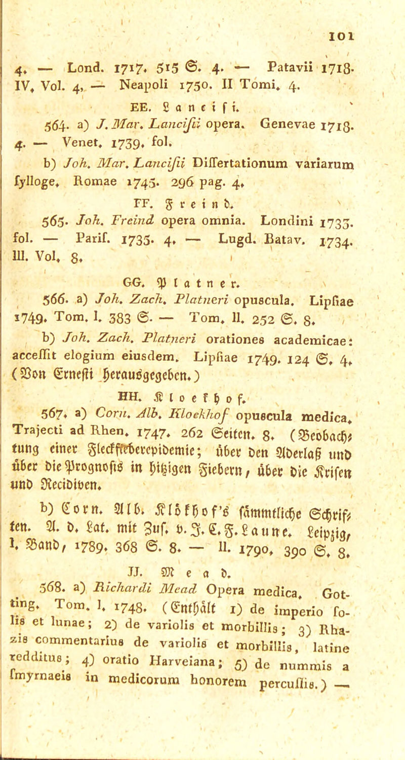 t \ ' 4. — Lond. 1717, 5*5 ©♦ 4- — Patavii 1718- IV, Vol. 4, — Neapoli 1750. II Tomi, 4. EE. £ a n e i f i. 564. a) J. Mar. Lancißi opera. Genevae 1713. 4. — Venet, 1739, fol. b) Joh. Mar. Lancißi DiJTertationum variarum fylloge, Romae 1743. 296 pag. 4, FF. J t e i 11 b. V 565. Joh. Freind opera omnia. Londini 1733. fol. — Parif. 1733. 4, — Lugd. Batav. 1734. UI. Vol, 8. GG. ^3 l a t n e r. 566. a) Joh. Zach. Platneri opuscula. Lipfiae 1749, Tom. 1. 383 — Tom, 11. 252 ©. 8. b) Joh. Zach. Fiatneri orationes academicae: acceffit elogium eiusdem. Lipfiae 1749. 124 ©, 4, (SSon §rnefii lierausgegebcn.) hh. ä 10 e r f) 0 f. 567. a) Com. Zlb. Kloekhof opuecula medica, Trajecti ad Rhen. 1747, 262 ©eifCtt, 8. (8eo6adj* tung einer glecfftrterepibemie; über ben 2iberla§ unb «6er bie ^Jrognoftö in pi^igen giebern, Ü6er Die rifen «nb DIecibiben, t *1 b) (£orn. 2llbt fflbf&of’« f5mnulic$e (Sc» len. 21. b, Ut. mit 3uf. b.% <LStaune. Seimig, 1. $anb, 1789. 368 ©. 8. — 11. 1790, 390 8> JJ. 501 e a b. 368. a) Richardi Mcad. Opera medica, Got- ting. Tom. 1, i748. (entölt I) de imperio fo- lis et lunae ; 2) de variolis et morbillis ; 3) Rha- zi8 commentarius de variolis et morbillis, latine redditus ; 4) oratio Harveiana; 5) de numrais a imyrnaeis in medicorum honorem percuflia.) —
