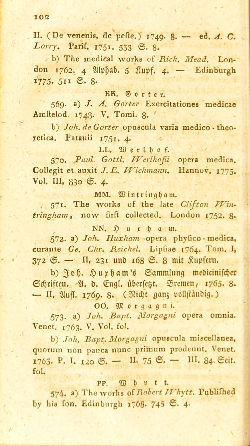 \ II. (De venenie, de pefte.) 1749. 8- — ed. A. C. Lony, Parif, 1751. 533 g. b) The medical worke of Rick. Mead. Lon- don 1762. 4 Sllpfjab. 3 j?upf. 4. — Edinburgh 1775. 5ii ©• 8- KK. ©orter. 569. a) J. A. Gorter Exercitationee medicae Arnftelod. 1743. V, Tomi. ß. ' b) Joh. de Gorter opuecula varia medico - theo- retica. Patauii 1751. 4. LL. 2Ö e r t I) 0 f. 570. Paul. Gottl. PVerlhoßi opera medica. Collegit et auxit J. E. JVichmann. Hannov, 1773, Vol. III, 83o <&. 4. MM. 2B t n t r t 11 pfj a nt. 571. The ivorke of the late Clifton JT'in- tringham, now firft collected. London 1752. 8* NN. 5? u p a tu. 572. a) Joh. Huxham opera phyGco - medica, curante Ge. Chr. Reichel. Lipfiae 1764. Tom. I, 372 ©. — n, 231 uttö 168 S. 8 mit Tupfern. b) 30 t). .^u^ant’s Sammlung mcDicinifdjcr ©fünften. '91. D. (Engl. überfcijt. Bremen, 1765. 8* — II, Siufh 1769. 8* (W)t ganj boH|rdnbig,) 00. gn 0 r n a g n i. 573. a) Joh. Bapt. Morgagni opera omnia. Venet. 1763. V, Vol. fob b) Joh. Bapt. Morgagni opuecula miscellanea, quorum non pauca nunc primum prodeunt. Venet. 1765. I. 120 S. — II. 75 'S- — Hl. 84- Seif, fol. PP. 53! M 1 t 574. a) The works of Robert TVhytt. rublifbed by hie fon. Edinburgh 1768« 745 S. 4•