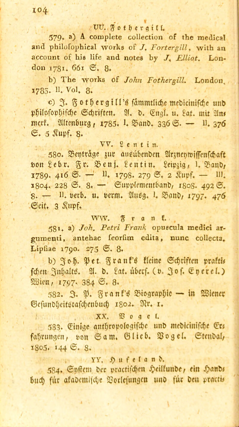 UU. 579* a) A complete collection of the medical and philofophical works of J, Fortergill, with an account of bis life and notes by 7* Elliot. Lon- don 1781* 661 0* 8* b) The works of John Fothergill. London, 1785- H- Vol* 8» c) % ^ ot^crcjtn’ö fammtHc^e mebicinifcfjc unt> Vftifofopl)ifcf)e (Schriften* 2(. b. (Engt u. Ht. mit ülrw merf* 2Utcnburg, 1785- t 2>anb* 336 ©. — U* 376 0* 5 $upf. 8. VV. £ e n t i si. 58o. SBeptrago jur aueübenben 2frjtict)tpjffenfcfraft hon $ebr. gr* jßenj. Dentin« Seipjig, 1. 25anb/ 1789- 416 0- —J lt 1798» 279 ©. 2 ifnpf. — 111* 1804. 228 8« — ©uppfementbanb/ 1808. 492 0. 8- — it öerb. u, Perm- 21ueg- l* S£anb/ 1797» 476 ©ciL 3 $upf* WW, 5 r a n f. 581* a) Job. Petri Frank opuecula medici ar- gumenti, antehac feorfim edita, nunc collecta, Lipfiae 1790. 275 0. 8- b) 3°b- iß et §ranf$ ffeine ©griffen praftw febett 3ni;altö. 21. b. Eat. ubeef- (b- 3<>f- (Epcref.) SBiett, 1797. 384 ©♦ 8. 582. 3. iß. % c a n 33iograp{jic — in SBiencc ©cfunDf;citetafcf)cnbtKf) 1802* 9?r* r. XX. S5 m c (. 583. (Einige antfjropofogifcfie 1111b mcbicinifc^c (Eri fafjtungen, t>on 0ant. ©lieb* 23ogcf* 0tcnbaf, 1805. 144 0. 8- YY. j) tt f e f a ti b. 584. ©nffem ber praefifebrn £cilfutibc, ein #anb* buef) für afabcml|c(;c 2?or(efungcn unö für ben ptactb / s
