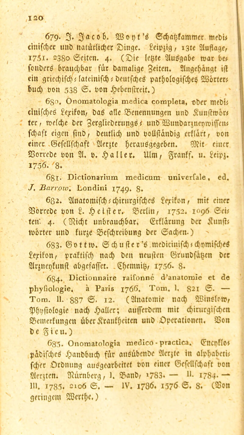 679* 3» 3 a c 0 3B o t> t <Srf)a(|fammct mebi* elttifc&cr unb natürlicher Singe. £eipjig, 13te Auflage, i75i. 2380 ©eiten. 4. (Sie leljte 2luggabe mar be* fonberä brauchbar für bamalige feiten. 2lngel)dngt i(t ein griec^ifd/# fafeinifc^ # beutfeheü patf)ologifche$ Porten bud) pon 538 Pon £ebenftreif.) 630. Onomatologia medica completa, t>ber mebi* dnifcheö Seifen/ bag ade Benennungen unb jtunflmor* tei* r mefche Dev ^crglicberunge* utibB3unbarjnei)miflcn* fd)aft eigen fmb/ beuflid) unb pollfldnbig crfldrt, pon einet .©efeüfchaft 2lerjte Ijerauögegcben. ?0?it einet Borrebe pon 21. P. fallet. Ulm/ gtanff. u. £eip$. 1756. /8* 681. Dictionarium medicum univerfale, ed. J. Harr010. Londini 1749. 8» 632. 2lnatomifch 1 chirurgifche$ Sejeifon, mit einer Borrcbc pon £. Jg>cliier. Berlin, 1752. 1096 ©ei* ten* 4. (2Ricf)t unbrauchbar, (Erfldrung bet tfunjb mbrter unb furje Bcfchreibung bet ©acben-) > 683. ©ofttp. ©chufler’e mebietnifd)*d)pmifcf)C$ £ejrifon, praftifch nach ben tteujlen ©r'unbfd^en bet Slrjnepfunf? abgefafiet. .(Ehemni^ 1756. 8. 684., Dictionnaire raifonne d’anatomie et de phyfiologie. ä Pari6 1766. Tom. 1. 821 ©• — Tom. 11. 887 ©• 12. (Stnafomie nach ©inslet», 2)h»;ftologie nach Jpafler; aujTcrbem mit chirurgifchcn Bemcrfungen über 6vranll>citen unb Operationen. Bon be 3icu.) 635. Onomatologia medico - practica. (Fncnflo'/ pabifcheö Jpanbbttd) für attsübenbe 2lerjfc in alphabeti* fcher Orbnung auögearbeitcf Pon einer ©efeUfchaft pon Slerjtcn. Siürnberg, 1. Banb/ »783» — H. 1784* ~- 111, 1785. 2106 ©. — IV. 1786. 1576 ©. 8. (Bon geringem B3ertf;e.)
