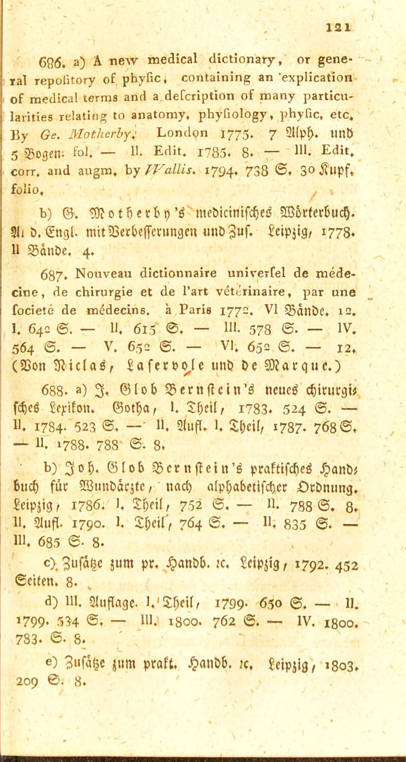 6R6. a) A new medical dictionary, or gene- ral repofitory of phyfic, containing an 'explication of medical terms and a defcription of many particu- larities relating to anatomy, phyfiology, phyfic, etc« By Ge. Mothcrby; London 1775. 7 2Upf>. tinÖ 5 33ogetr. fbl. — 11. Edit. 1785» 8. — M. Edit. corr, and augm. by Wallis. 1794. 738 ®. 3° 3vlipft folio, . « b) ©. 'iflfotbetbt)meöicinifc^cö fXBSrferSuc^- Uiö. €ngl. mitiöer&ejfcrunflfn uut>3uf« ^cipjtg, 1778. 11 23dnbe, 4, 687* Nouveau dictionnaire univerfel de mede- cine, de Chirurgie et de l’art veterinaire, par une fociete de medecin6. a Paris 1772. VI 35dnöc. 12. I. 642 6. — H. 615' 0. — Hl. 578 ©• — IV. 564 @. — V. 652 @. — VI. 652 @. — 12* CSSon SRicIaö, Safetbole unö Oe SRarquc.) 688- a) % ©lob $ernftdn’'$ neucä cfjintrgt* fcfjcö Sepifon. ©ot^a, 1. Sfjcil, i?83. 524 @. — II, 1784. 523 ©, —‘ H. Slufl» 1, £ljeü, 1787- 768®. — 11. 1788. 788' 8. b) 3of). ©lob 35crnftein’$ praftifdjeö Jpanb* bud) für SBunbäcjtc, ttad) alp&abetifcfter ÖtOnung, Seipjig, 1786. 1, £fjeil, 752 — 11. 788 ®. 8. 11. 21ufl. 1790. 1. Zf)eit', 764 <5, — 11, 835 @. — Ul. 685 6- 8. c) . 3uf% jurn pr. dpanbb. je, Seipjig, 1792. 452 Seiten. 8- d) Ul. Auflage. l.'S^eilf i799- 650 @. — 11. 1799* 534 @. — Hl.1 1S00. 762 — IV. 1800. 783. ®- 8. e) 3»fd$e &um praft. £atiDb. jc, Jeipjig, 1803, 209 0. 8.  b'. • - ; ä