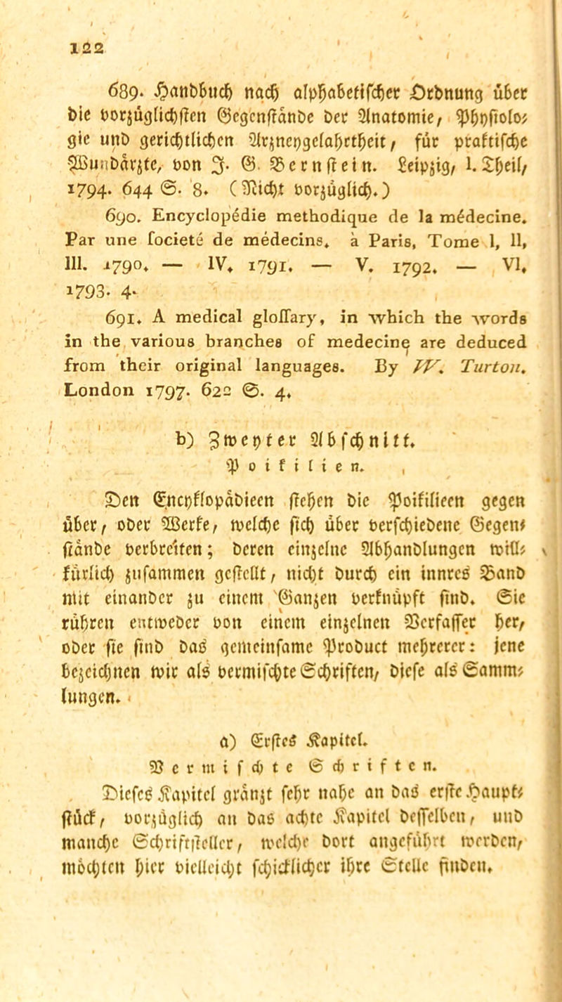 689- #atibbuch nach alphabetffdj« Örbnung über bic vorjüglichffen ©cgcnfianbe Der Ülnatomie, iphvfiolo* gic unb gerichtlichen 2lrznepgc{al)ctheit / für ptaftifche Pwnbar^e, von 3. @. S?crnftein. Seipjig, 1. £jjeil/ 1794. 644 ©. 8. C^Richt vorzüglich.) 690. Encyclopedie methodique de la m£decine. Par une fociete de medecins» a Paris, Tome 1, 11, 111. 1790« — IV, 1791. — V. 1792. — VI, 1793. 4* 691. A medical gloflary, in which the -\vords in the various branches of medecine are deduced from their original languages. By IV. Turton. London 1797. 622 0. 4, b) ^mepter 9U>f$nltf* iß 0 i f i t i e n, , Sen ©ncpflopabieen flehen bie ^Joifilieen gegen über / ober 5Berfe, welche jtd) Ü6er verfchiebenc ©egen* feanbe verbreiten; beren einzelne 2Jbhanblungcn will* v fürlid) jufammett gcfMt, nicht burch ein innres 25anb ntit einanber 311 einem '©anjen verfnüpft ftttb. 0ic rühren entweber von einem einzelnen 23erfaffer per, ober ftc fmb baP gcrtieinfame iprobuct mehrerer: jene bezeichnen wir als vermifchteSchriften/ biefe al$6amm* (ungen. a) Kapitel. 93ermif<pte © cf> r i f t c n. £>iefcg Kapitel granjt fchr nahe an bas er|Tcftaupt* f?ücf/ vorzüglich au baS achte Kapitel beflelben, uitb manche ©chrift|Mcr , wc!d)e bort angeführt werben^ mochten hier vielleid;t fcpitflichcr ihre ©teile finben.