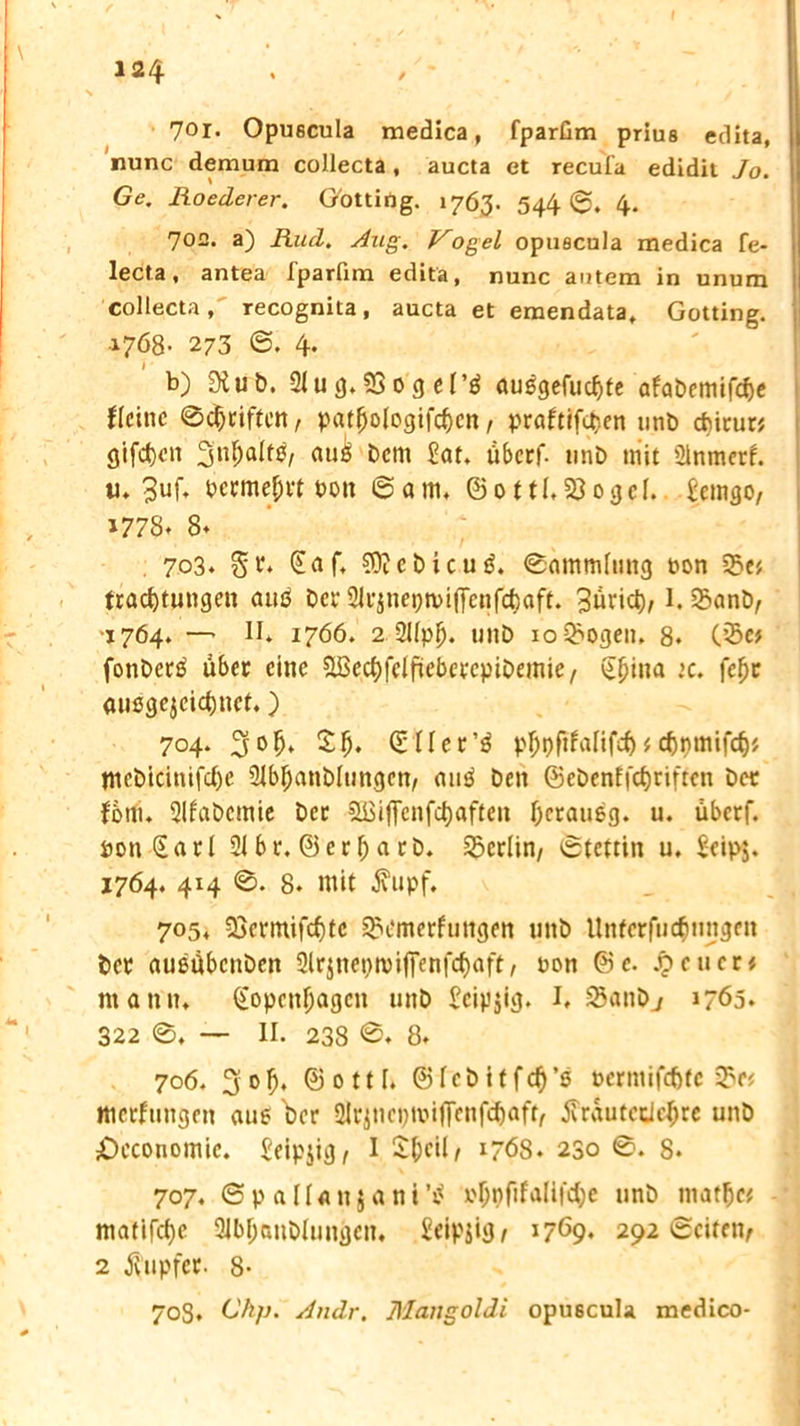 701- Opuecula medica, fparüm priue edita, nunc demura collecta, aucta et recul'a edidit Jo. Ge. Roederer. Gotting. 1763. 544 ©. 4. 702. a) Rud. Aug. Vogel opuecula medica fe- lecta, antea fparfim edita, nunc autem in unum collecta, recognita, aucta et emendata, Gotting. 1768- 273 ©. 4. b) «Xub. 2tu 93 03 el'4 au$gefu<$te afabemifc&e flehte ©Reiften , patjjologifc&cn , praftifetjen unD ebinw giften 3nftal^/ au£'Dem £at. überf- uni) mit ülnmerf. u* 3uf* bevmejivt t>oit ©am, ©ottl, 23ogcI. £emgO/ 1778. 8» 703. Sv. (Eaf, €0tet)icuö. ©ammlung oon 3?e', tracfytungen auö Der 21r$nepn>iffcnfc{)aft. 3»vict), 1. SanD, -1764. — II* 1766. 2 2Uplj. miD ionogen. 8* C’5c# fonDerä über eine SBecfyKlfieberepiDemie/ Sfjina :c. fcl)c außgejcicfynct.) 704. 3° ft* $ft* Sller’ä p^pftfalifcb i cfyjmifcf)* #tebicinifcl)e 21bl;anDlungen, auä Den ©eDenffcf)riften Der Jom* SUaDcmie Der 5ßiflfenfct)aften Ocraueg. u. uberf. PonSarl 21 br. ©erI; a rD. ^Berlin, ©tettin u. Seipj. 1764. 414 ©. 8* mit $upf. 705. 23crmifcf)tc Qxmterftingen unD Unterfliegungen Dev außäbenben Sirjncpmiffenfc^aft, non ©e. .9 euer« mann. (Eopcnljagcn uttD £cip$ig. I, 25anDj 1765. 322 ©, — II. 238 ©♦ 8* 706. 3of), ©ottl. ©IcbitfcD’s perniiftfetc 35f# ttterfungen aue Der 2Ir$nei)tvij|cnfcf)afr, tfrautcdefjre unD £>economic. Seipjig, I £f)eil, 1768. 230 ©. 8* 707. © p a 11 a n 5 a n t x'&pftfalifttye unD ntatlje* matifcfyc 21bf;uuDlungen. Seipjig/ 1769. 292 ©eiten, 2 Rupfet- 8- 708. Ckfj. Andr. Mangoldi opuecula medico-
