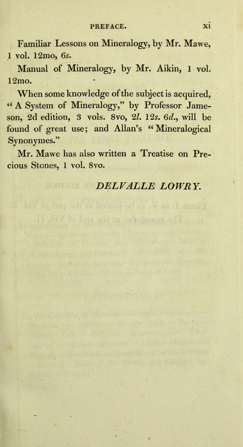 Familiar Lessons on Mineralogy, by Mr. Mawe, 1 vol. 12mo, 65. Manual of Mineralogy, by Mr. Aikin, 1 vol. 12mo. When some knowledge of the subject is acquired, “ A System of Mineralogy,” by Professor Jame- son, 2d edition, 3 vols. 8vo, 21, I2s. 6d,, will be found of great use; and Allan’s “ Mineralogical Synonymes.” Mr. Mawe has also written a Treatise on Pre- cious Stones, 1 vol. 8vo. DELVALLE LOWRY.