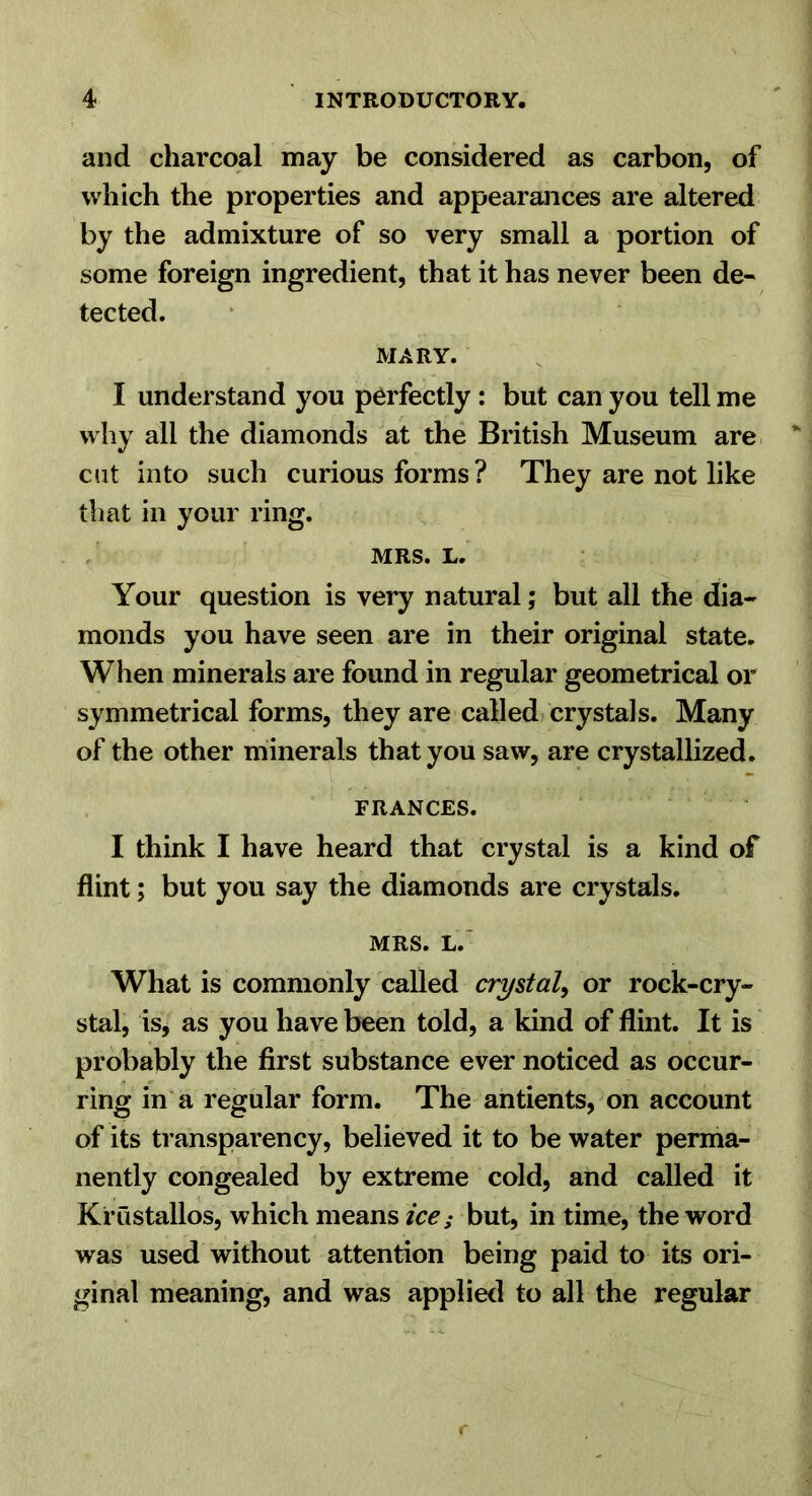 and charcoal may be considered as carbon, of which the properties and appearances are altered by the admixture of so very small a portion of some foreign ingredient, that it has never been de- tected. MARY. I understand you perfectly: but can you tell me why all the diamonds at the British Museum are cut into such curious forms ? They are not like that in your ring. MRS. L. Your question is very natural; but all the dia- monds you have seen are in their original state. When minerals are found in regular geometrical or symmetrical forms, they are called crystals. Many of the other minerals that you saw, are crystallized. FRANCES. I think I have heard that crystal is a kind of flint; but you say the diamonds are crystals. MRS. L.' What is commonly called crystal^ or rock-cry- stal, is, as you have been told, a kind of flint. It is probably the first substance ever noticed as occur- ring in a regular form. The antients, on account of its transparency, believed it to be water perma- nently congealed by extreme cold, and called it Krustallos, which means ice; but, in time, the word was used without attention being paid to its ori- ginal meaning, and was applied to all the regular