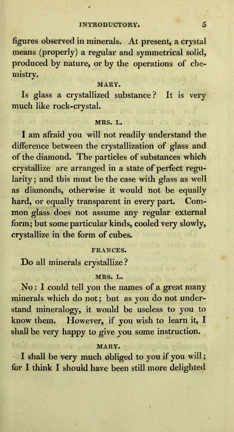 figures observed in minerals. At present, a crystal means (properly) a regular and symmetrical solid, produced by nature, or by the operations of che- mistry. MARY. Is glass a crystallized substance? It is very much like rock-crystal. MRS. L. . < , I am afraid you will not readily understand the difference between the crystallization of glass and of the diamond. The particles of substances which crystallize are arranged in a state of perfect regu- larity; and this must be the case with glass as well as diamonds, otherwise it would not be equally hard, or equally transparent in every part. Com- mon glass does not assume any regular external form; but some particular kinds, cooled very slowly, crystallize in the form of cubes. FRANCES. Do all minerals crystallize ? MRS. L. No: I could tell you the names of a great many minerals which do not; but as you do not under- stand mineralogy, it would be useless to you to know them. However, if you wish to learn it, I shaU be very happy to give you some instruction. MARY. • I shall be very much obliged to you if you will; for I think I should have been still more delighted