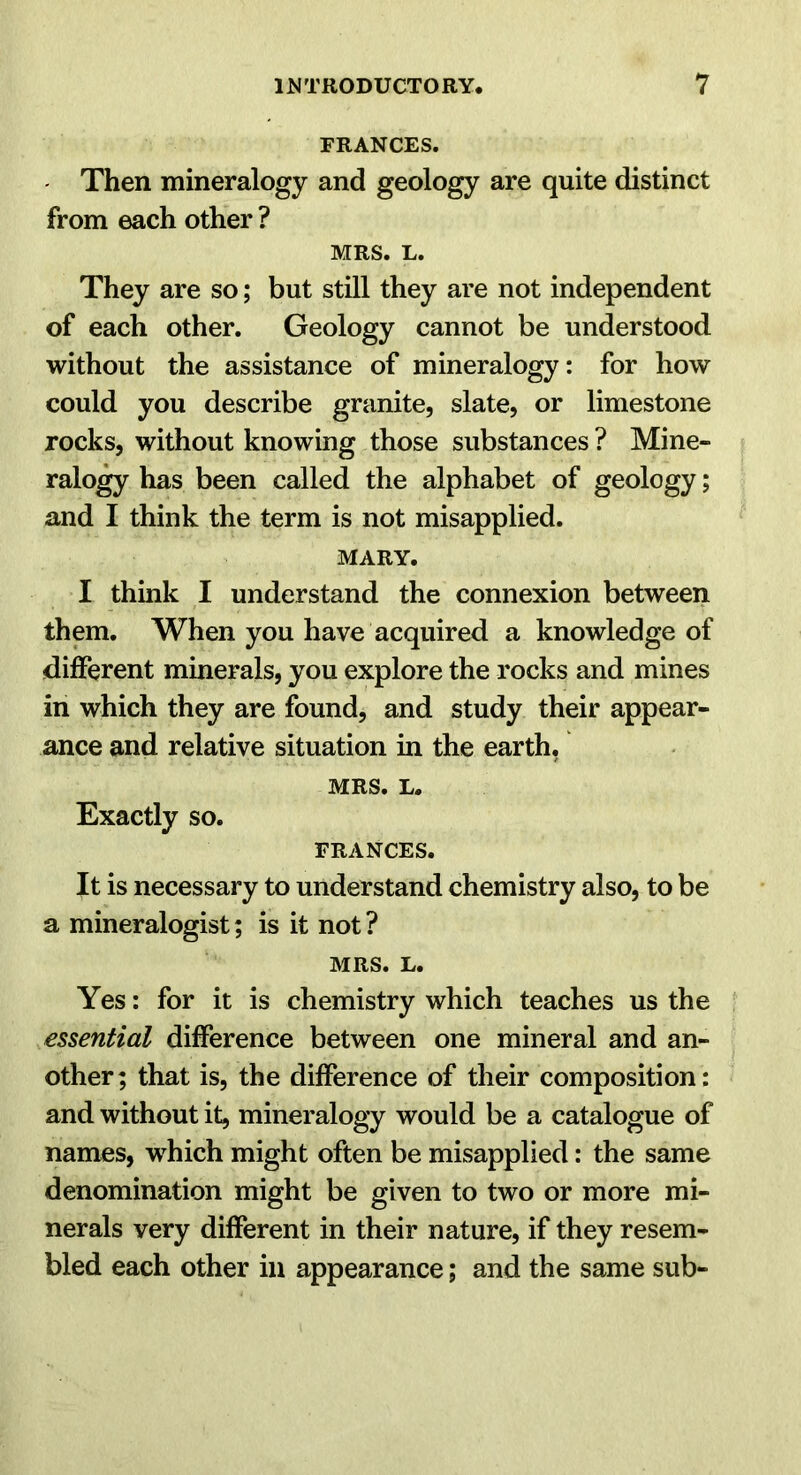 FRANCES. Then mineralogy and geology are quite distinct from each other ? MRS. L. They are so; but still they are not independent of each other. Geology cannot be understood without the assistance of mineralogy: for how could you describe granite, slate, or limestone rocks, without knowing those substances? Mine- ralo^ has been called the alphabet of geology; and I think the term is not misapplied. MARY. I think I understand the connexion between them. When you have acquired a knowledge of different minerals, you explore the rocks and mines in which they are found, and study their appear- ance and relative situation in the earth, MRS. L. Exactly so. FRANCES. It is necessary to understand chemistry also, to be a mineralogist; is it not? MRS. L. Yes: for it is chemistry which teaches us the essential difference between one mineral and an- other; that is, the difference of their composition: and without it, mineralogy would be a catalogue of names, which might often be misapplied: the same denomination might be given to two or more mi- nerals very different in their nature, if they resem- bled each other in appearance; and the same sub-