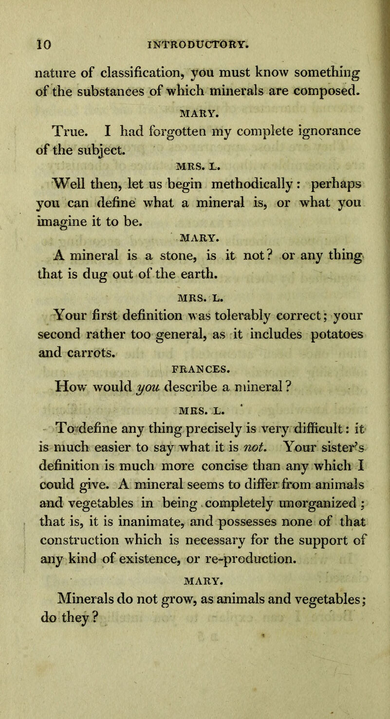 nature of classification, you must know something of the substances of which minerals are composed. MARY. True. I had forgotten my complete ignorance of the subject. MRS. L. Well then, let us begin methodically : perhaps you can define what a mineral is, or what you imagine it to be. MARY. A mineral is a stone, is it not ? or any thingv that is dug out of the earth. MRS. L. Aour first definition was tolerably correct ; your second rather too general, as it includes potatoes and carrots. FRANCES. How' would you describe a mineral ? MRS. L. ' Tojdefine any thing precisely is very difficult: it is much easier to say what it is not. Your sister^s definition is much more concise than any which I could give. A mineral seems to differ from animals and vegetables in being .completely unorganized ; that is, it is inanimate, and possesses none of that construction which is necessary for the support of any kind of existence, or re-production. MARY. Minerals do not grow, as animals and vegetables; do they ?