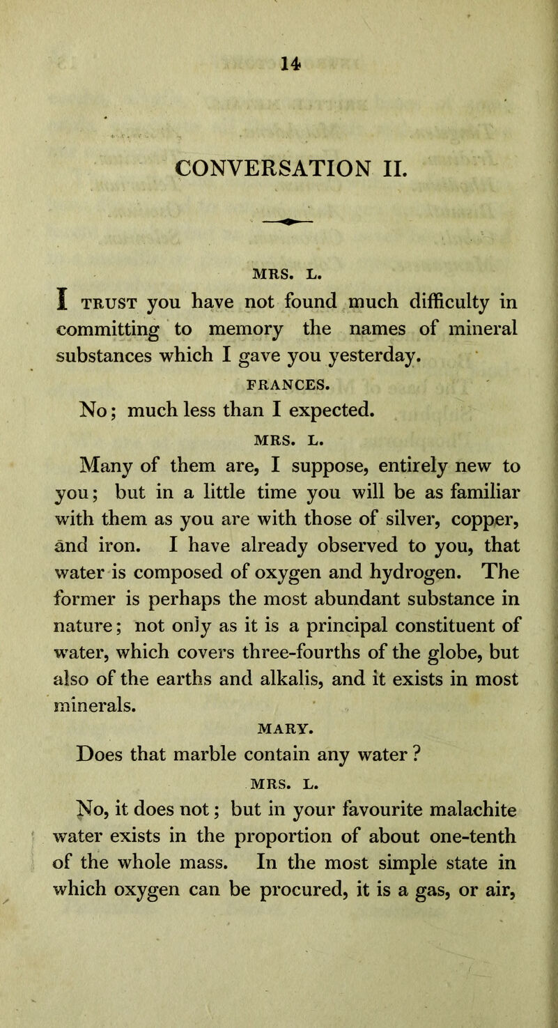 CONVERSATION IL MRS. L. I TRUST you have not found much difficulty in committing to memory the names of mineral substances which I gave you yesterday. FRANCES. No; much less than I expected. MRS. L. Many of them are, I suppose, entirely new to you; but in a little time you will be as familiar with them as you are with those of silver, copper, and iron. I have already observed to you, that water is composed of oxygen and hydrogen. The former is perhaps the most abundant substance in nature; not only as it is a principal constituent of water, which covers three-fourths of the globe, but also of the earths and alkalis, and it exists in most minerals. MARY. Does that marble contain any water ? MRS. L. No, it does not; but in your favourite malachite water exists in the proportion of about one-tenth of the whole mass. In the most simple state in which oxygen can be procured, it is a gas, or air.