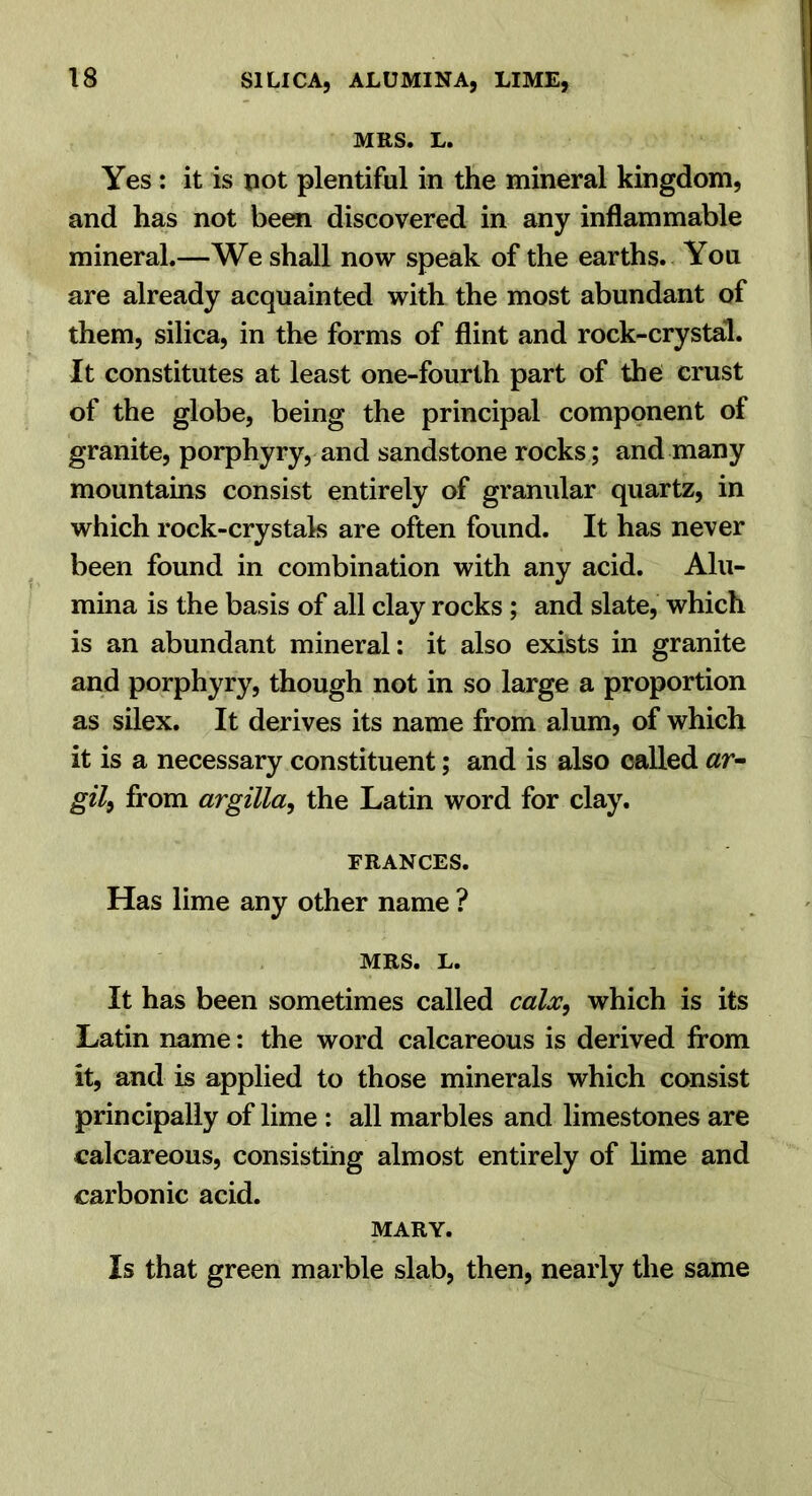 MRS. L. Yes : it is pot plentiful in the mineral kingdom, and has not been discovered in any inflammable mineral.—We shall now speak of the earths. You are already acquainted with the most abundant of them, silica, in the forms of flint and rock-crystal. It constitutes at least one-fourth part of the crust of the globe, being the principal component of granite, porphyry, and sandstone rocks; and many mountains consist entirely of granular quartz, in which rock-crystak are often found. It has never been found in combination with any acid. Alu- mina is the basis of all clay rocks ; and slate, which is an abundant mineral; it also exists in granite and porphyry, though not in so large a proportion as silex. It derives its name from alum, of which it is a necessary constituent; and is also called «r- gil^ from argilla, the Latin word for clay. FRANCES. Has lime any other name ? MRS. L. It has been sometimes called calx, which is its Latin name; the word calcareous is derived from it, and is applied to those minerals which consist principally of lime : all marbles and limestones are calcareous, consisting almost entirely of lime and carbonic acid. MARY. Is that green marble slab, then, nearly the same