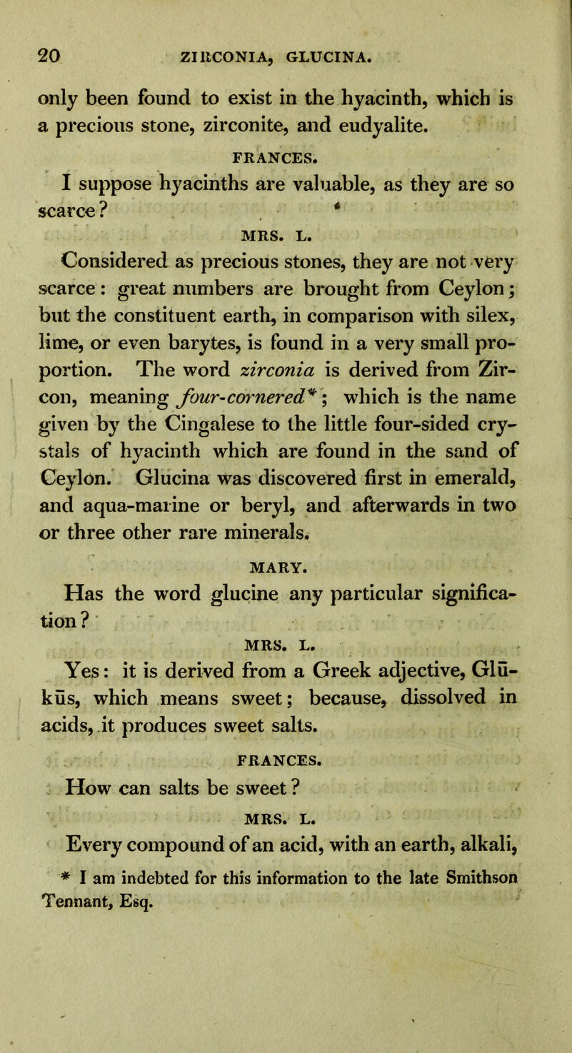 only been found to exist in the hyacinth, which is a precious stone, zirconite, and eudyalite. FRANCES. I suppose hyacinths are valuable, as they are so scarce? * MRS. L. Considered as precious stones, they are not very scarce : great numbers are brought from Ceylon; but the constituent earth, in comparison with silex, lime, or even barytes, is found in a very small pro- portion. The word zirconia is derived from Zir- con, four-cornered'*'\ which is the name given by the Cingalese to the little four-sided cry- stals of hyacinth which are found in the sand of Ceylon. Glucina was discovered first in emerald, and aqua-maiine or beryl, and afterwards in two or three other rare minerals. MARY. Has the word glucine any particular significa- tion ? ■ ' MRS. L. Yes: it is derived from a Greek adjective, Glu- kus, which means sweet; because, dissolved in acids, it produces sweet salts. FRANCES. How can salts be sweet ? MRS. L. Every compound of an acid, with an earth, alkali, ♦ I am indebted for this information to the late Smithson Tennant, Esq.