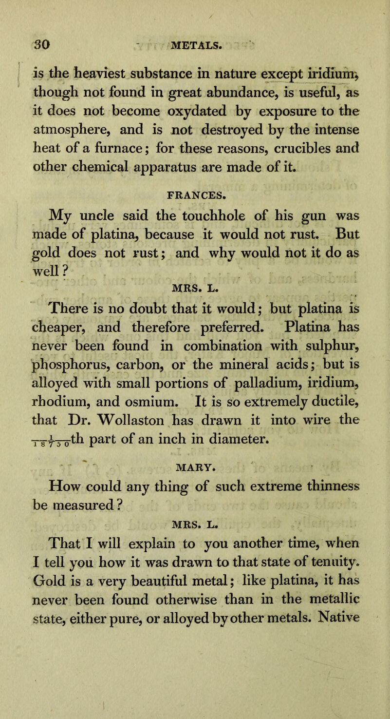 is the heaviest substance in nature e:^ept iridium^ though not found in great abundance, is useful, as it does not become oxydated by exposure to the atmosphere, and is not destroyed by the intense heat of a furnace; for these reasons, crucibles and other chemical apparatus are made of it. FRANCES. My uncle said the touchhole of his gun was made of platina, because it would not rust. But gold does not rust; and why would not it do as well ? MRS. L. There is no doubt that it would; but platina is cheaper, and therefore preferred. Platina has never been found in combination with sulphur, phosphorus, carbon, or the mineral acids; but is alloyed with small portions of palladium, iridium, rhodium, and osmium. It is so extremely ductile, that Dr. Wollaston has drawn it into wire the T8-f3-oth part of an inch in diameter. ' ' MARY. How could any thing of such extreme thinness be measured? MRS. L. That I will explain to you another time, when I tell you how it was drawn to that state of tenuity. Gold is a very beautiful metal; like platina, it has never been found otherwise than in the metallic state, either pure, or alloyed by other metals. Native