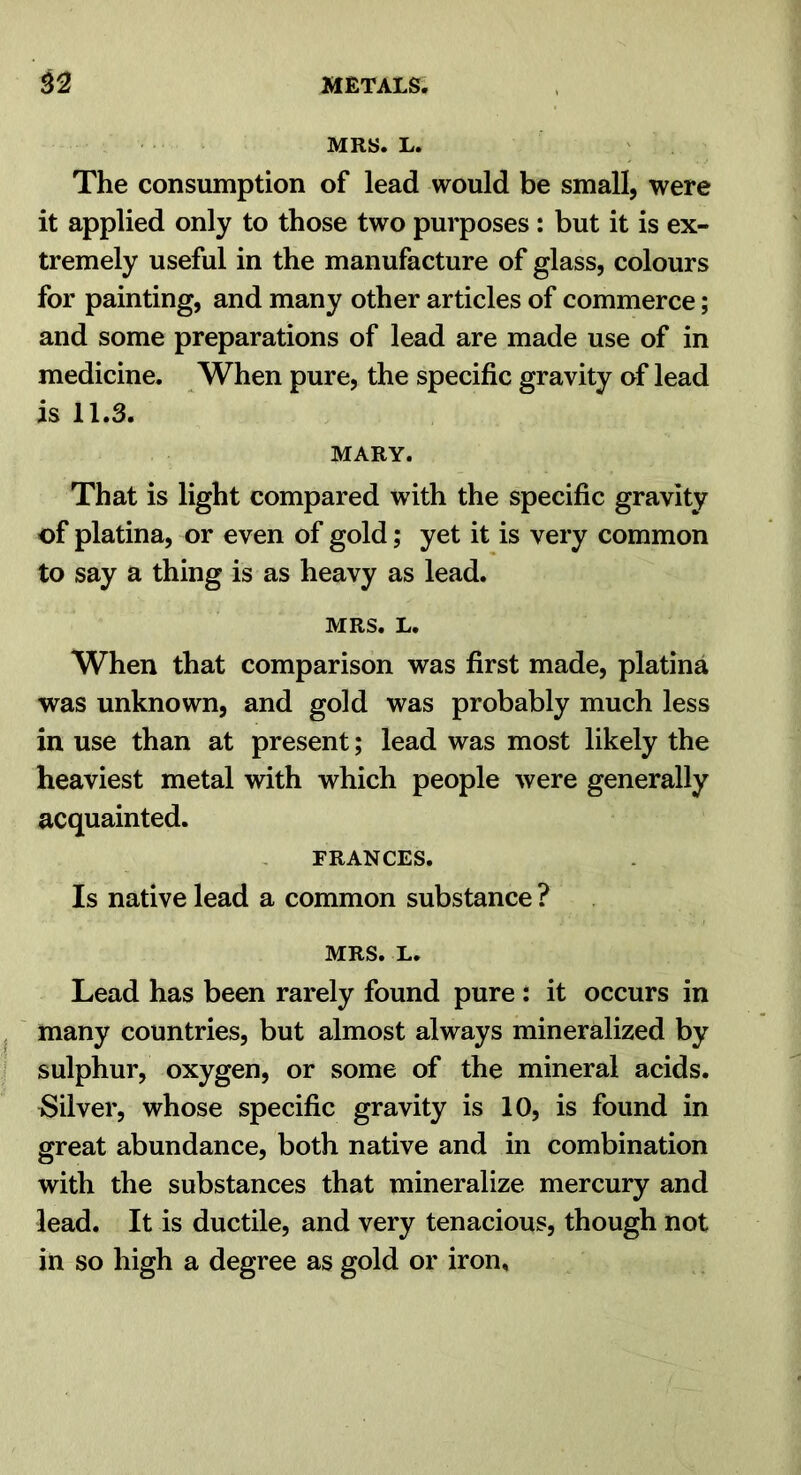 MRS. L. The consumption of lead would be small, were it applied only to those two purposes : but it is ex- tremely useful in the manufacture of glass, colours for painting, and many other articles of commerce; and some preparations of lead are made use of in medicine. When pure, the specific gravity of lead is 11.3. MARY. That is light compared with the specific gravity of platina, or even of gold; yet it is very common to say a thing is as heavy as lead. MRS. L. When that comparison was first made, platina was unknown, and gold was probably much less in use than at present; lead was most likely the heaviest metal with which people were generally acquainted. FRANCES. Is native lead a common substance ? MRS. L. Lead has been rarely found pure : it occurs in j ' many countries, but almost always mineralized by i sulphur, oxygen, or some of the mineral acids. Silver, whose specific gravity is 10, is found in great abundance, both native and in combination with the substances that mineralize mercury and lead. It is ductile, and very tenacious, though not in so high a degree as gold or iron.