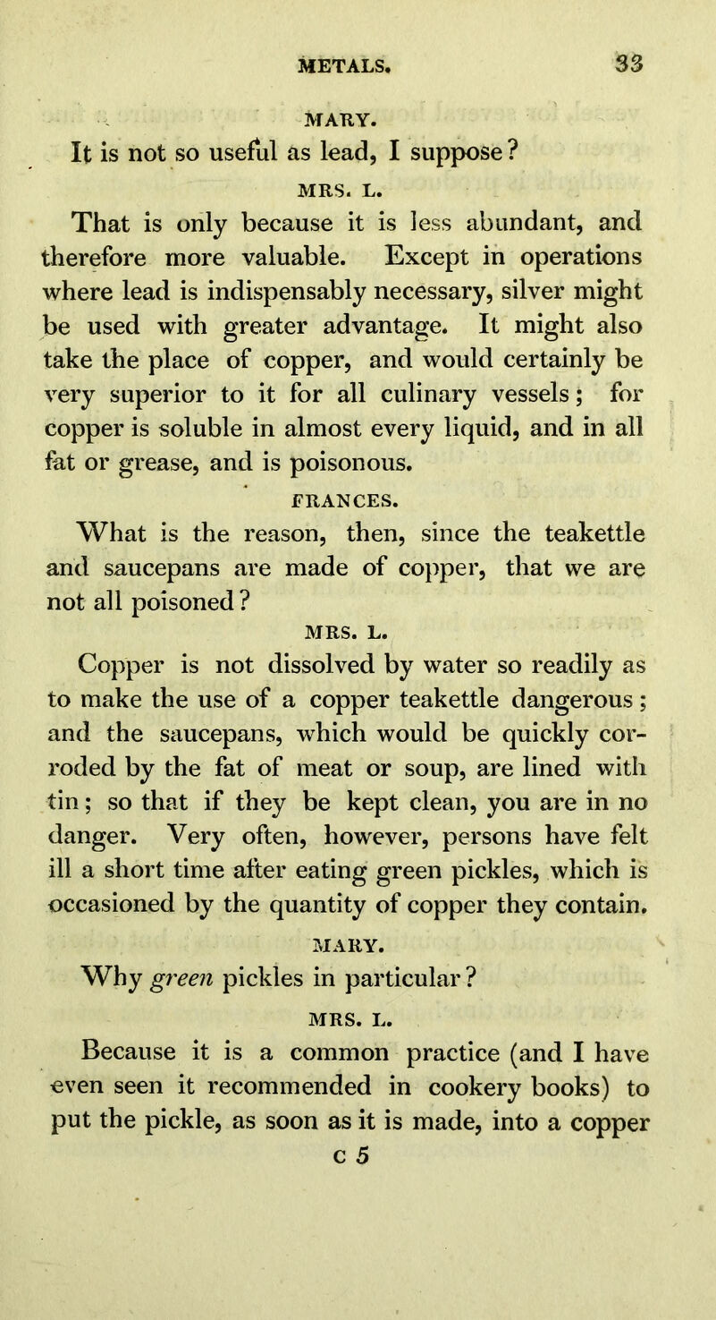MARY. It is not so useful as lead, I suppose ? MRS. L. That is only because it is less abundant, and therefore more valuable. Except in operations where lead is indispensably necessary, silver might be used with greater advantage. It might also take the place of copper, and would certainly be very superior to it for all culinary vessels; for copper is soluble in almost every liquid, and in all fht or grease, and is poisonous. FRANCES. What is the reason, then, since the teakettle and saucepans are made of copper, that we are not all poisoned ? MRS. L. Copper is not dissolved by water so readily as to make the use of a copper teakettle dangerous; and the saucepans, which would be quickly cor- roded by the fat of meat or soup, are lined with tin; so that if they be kept clean, you are in no danger. Very often, however, persons have felt ill a short time after eating green pickles, which is occasioned by the quantity of copper they contain. MARY. Why green pickles in particular ? MRS. L. Because it is a common practice (and I have even seen it recommended in cookery books) to put the pickle, as soon as it is made, into a copper c 5