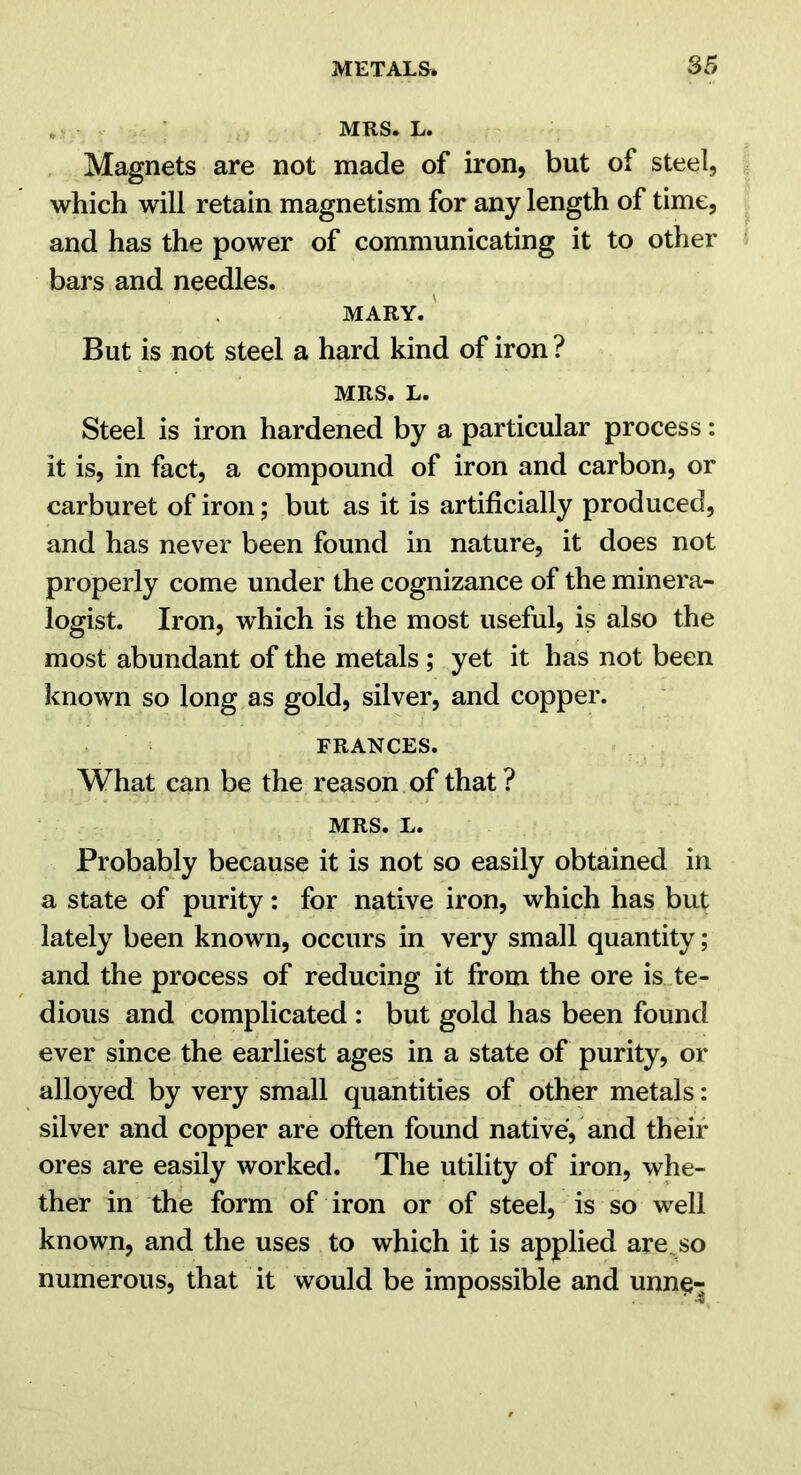 , MRS. L. Magnets are not made of iron, but of steel, which will retain magnetism for any length of time, and has the power of communicating it to other bars and needles. MARY. ' But is not steel a hard kind of iron ? MRS. L. Steel is iron hardened by a particular process: it is, in fact, a compound of iron and carbon, or carburet of iron; but as it is artificially produced, and has never been found in nature, it does not properly come under the cognizance of the minera- logist. Iron, which is the most useful, is also the most abundant of the metals ; yet it has not been known so long as gold, silver, and copper. FRANCES. What can be the reason of that ? MRS. L. Probably because it is not so easily obtained in a state of purity: for native iron, which has but lately been known, occurs in very small quantity; and the process of reducing it from the ore is te- dious and complicated : but gold has been found ever since the earliest ages in a state of purity, or alloyed by very small quantities of other metals: silver and copper are often found native,'and their ores are easily worked. The utility of iron, whe- ther in the form of iron or of steel, is so well known, and the uses to which it is applied are^so numerous, that it would be impossible and unn§-