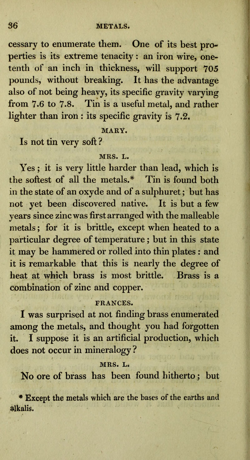 cessary to enumerate them. One of its best pro- perties is its extreme tenacity: an iron wire, one- tenth of an inch in thickness, will support 705 pounds, without breaking. It has the advantage also of not being heavy, its specific gravity varying from 7.6 to 7.8. Tin is a useful metal, and rather lighter than iron : its specific gravity is 7.2. MARY. Is not tin very soft ? MRS. L. Yes; it is very little harder than lead, which is the softest of all the metals.* Tin is found both in the state of an oxyde and of a sulphuret; but has not yet been discovered native. It is but a few years since zinc was first arranged with the malleable metals; for it is brittle, except when heated to a particular degree of temperature; but in this state it may be hammered or rolled into thin plates : and it is remarkable that this is nearly the degree of heat at which brass is most brittle. Brass is a combination of zinc and copper. FRANCES. I was surprised at not finding brass enumerated among the metals, and thought you had forgotten it. I suppose it is an artificial production, which does not occur in mineralogy ? MRS. L* No ore of brass has been found hitherto; but * Except the metals which are the bases of the earths and alkalis.