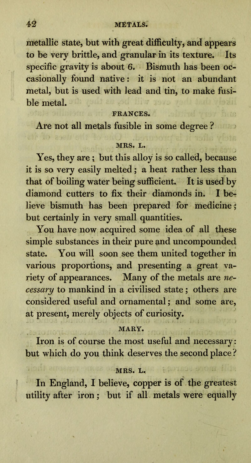 metallic state, but with great difficulty, and appears to be very brittle, and granular in its texture. Its specific gravity is about 6. Bismuth has been oc- casionally found native: it is not an abundant metal, but is used with lead and tin, to make fusi- ble metal. FRANCES. Are not all metals fusible in some degree ? MRS. L. Yes, they are; but this alloy is so called, because it is so very easily melted; a heat rather less than that of boiling water being sufficient. It is used by diamond cutters to fix their diamonds in. I be- lieve bismuth has been prepared for medicine ; but certainly in very small quantities. You have now acquired some idea of all these simple substances in their pure and uncompounded state. You will soon see them united together in various proportions, and presenting a great va- riety of appearances. Many of the metals are ne- cessary to mankind in a civilised state; others are considered useful and ornamental; and some are, at present, merely objects of curiosity. MARY. Iron is of course the most uselul and necessary: but which do you think deserves the second place ? MRS. L. In England, I believe, copper is of the greatest utility after iron; but if all metals were equally
