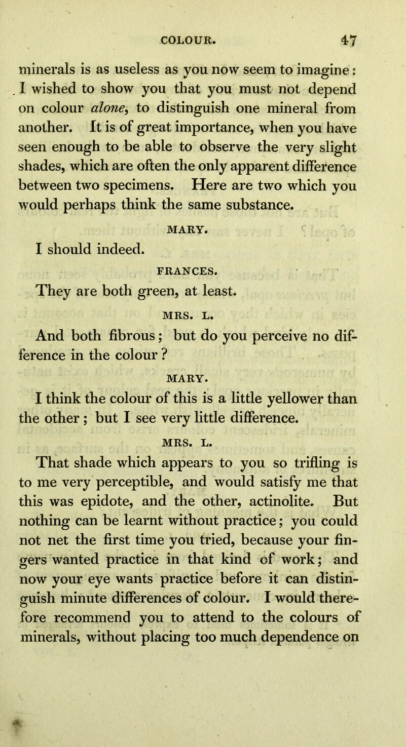 minerals is as useless as you now seem to imagine: I wished to show you that you must not depend on colour alone^ to distinguish one mineral from another. It is of great importance, when you have seen enough to be able to observe the very slight shades, which are often the only apparent difference between two specimens. Here are two which you would perhaps think the same substance. MARY. I should indeed. FRANCES. ' They are both green, at least. MRS. L. And both fibrous; but do you perceive no dif- ference in the colour ? MARY. I think the colour of this is a little yellower than the other; but I see very little difference. MRS. L. That shade which appears to you so trifling is to me very'perceptible, and would satisfy me that this was epidote, and the other, actinolite. But nothing can be learnt without practice; you could not net the first time you tried, because your fin- gers wanted practice in that kind of work; and now your eye wants practice before it can distin- guish minute differences of colour. I would there- fore recommend you to attend to the colours of minerals, without placing too much dependence on