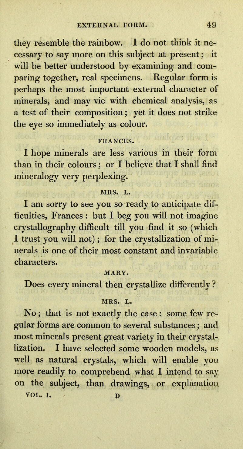 they resemble the rainbow. I do not think it ne- cessary to say more on this subject at present; it will be better understood by examining and com- paring together, real specimens. Regular form is perhaps the most important external character of minerals, and may vie with chemical analysis, as a test of their composition; yet it does not strike the eye so immediately as colour. FRANCES. I hope minerals are less various in their form than in their colours; or I believe that I shall find mineralogy very perplexing. MRS. L. I am sorry to see you so ready to anticipate dif- ficulties, Frances : but I beg you will not imagine crystallography difficult till you find it so (which I trust you will not); for the crystallization of mi- nerals is one of their most constant and invariable characters. MARY. Does every mineral then crystallize differently ? MRS. L. No; that is not exactly the case : some few re- gular forms are common to several substances; and most minerals present great variety in their crystal- lization. I have selected some wooden models, as well as natural crystals, which will enable you more readily to comprehend what I intend to say on the subject, than drawings, or explanation VOL. I. ^ p