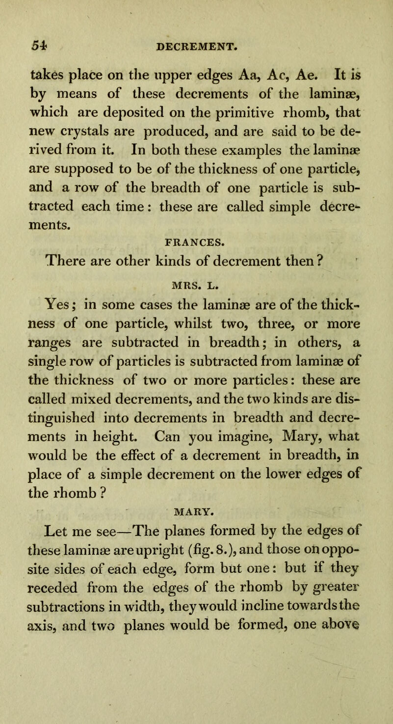 takes place on tlie upper edges Aa, Ac, Ae. It is by means of these decrements of the laminae, which are deposited on the primitive rhomb, that new crystals are produced, and are said to be de- rived from it. In both these examples the laminae are supposed to be of the thickness of one particle, and a row of the breadth of one particle is sub- tracted each time : these are called simple decre- ments. FRANCES. There are other kinds of decrement then ? MRS. L. Yes; in some cases the laminae are of the thick- ness of one particle, whilst two, three, or more ranges are subtracted in breadth; in others, a single row of particles is subtracted from laminae of the thickness of two or more particles: these are called mixed decrements, and the two kinds are dis- tinguished into decrements in breadth and decre- ments in height. Can you imagine, Mary, what would be the effect of a decrement in breadth, in place of a simple decrement on the lower edges of the rhomb ? MARY. Let me see—The planes formed by the edges of these laminae are upright (fig. 8.), and those on oppo- site sides of each edge, form but one: but if they receded from the edges of the rhomb by greater subtractions in width, they would incline towards the axis, and two planes would be formed, one above