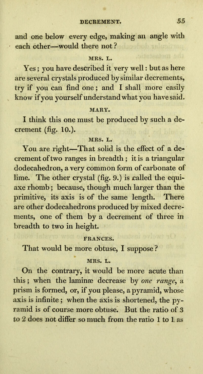 and one below every edge, making an angle with each other—would there not ? MRS. L. Yes; you have described it very well: but as here are several crystals produced by similar decrements, try if you can find one; and I shall more easily know if you yourself understand what you have said. MARY. I think this one must be produced by such a de- crement (fig. 10.). MRS. L. You are right—That solid is the effect of a de- crement of two ranges in breadth; it is a triangular dodecahedron, a very common form of carbonate of lime. The other crystal (fig. 9.) is called the equi- axe rhomb; because, though much larger than the primitive, its axis is of the same length. There are other dodecahedrons produced by mixed decre- ments, one of them by a decrement of three in breadth to two in height. FRANCES. That would be more obtuse, I suppose ? MRS. L. On the contrary, it would be more acute than this; when the laminae decrease by one range^ a prism is formed, or, if you please, a pyramid, whose axis is infinite; when the axis is shortened, the py- ramid is of course more obtuse^ But the ratio of 3 to 2 does not differ so much from the ratio 1 to 1 as