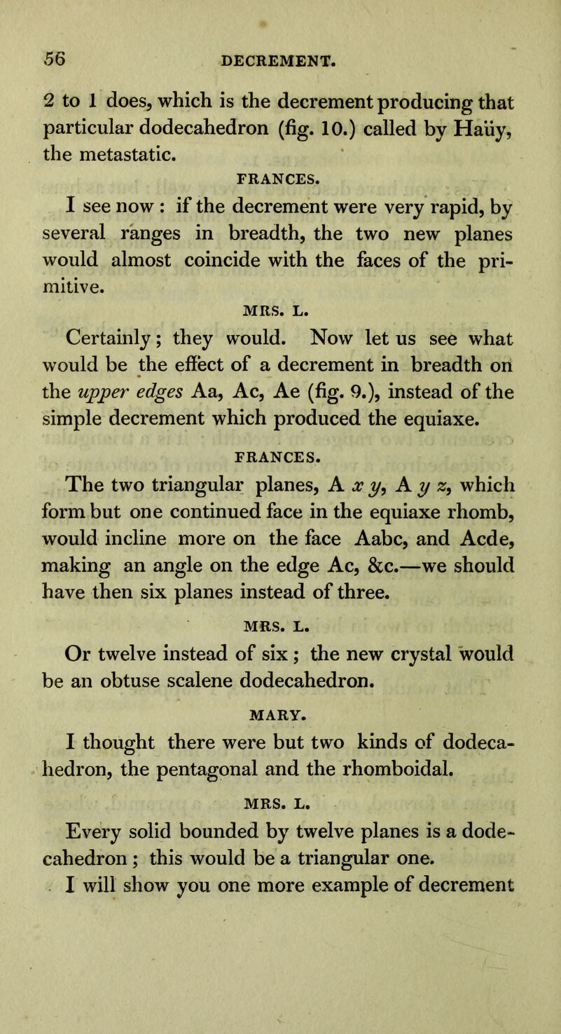 2 to 1 does, which is the decrement producing that particular dodecahedron (fig. 10.) called by Haiiy, the metastatic. FRANCES. I see now : if the decrement were very rapid, by several ranges in breadth, the two new planes would almost coincide with the faces of the pri- mitive. MRS. L. Certainly; they would. Now let us see what would be the effect of a decrement in breadth on the upper edges Aa, Ac, Ae (fig. 9.), instead of the simple decrement which produced the equiaxe. FRANCES. The two triangular planes. A, xy, Ay which form but one continued face in the equiaxe rhomb, would incline more on the face Aabc, and Acde, making an angle on the edge Ac, &c.—we should have then six planes instead of three. MRS. L. Or twelve instead of six; the new crystal would be an obtuse scalene dodecahedron. MARY. I thought there were but two kinds of dodeca- hedron, the pentagonal and the rhomboidal. MRS. L. Every solid bounded by twelve planes is a dode- cahedron ; this would be a triangular one. I will show you one more example of decrement