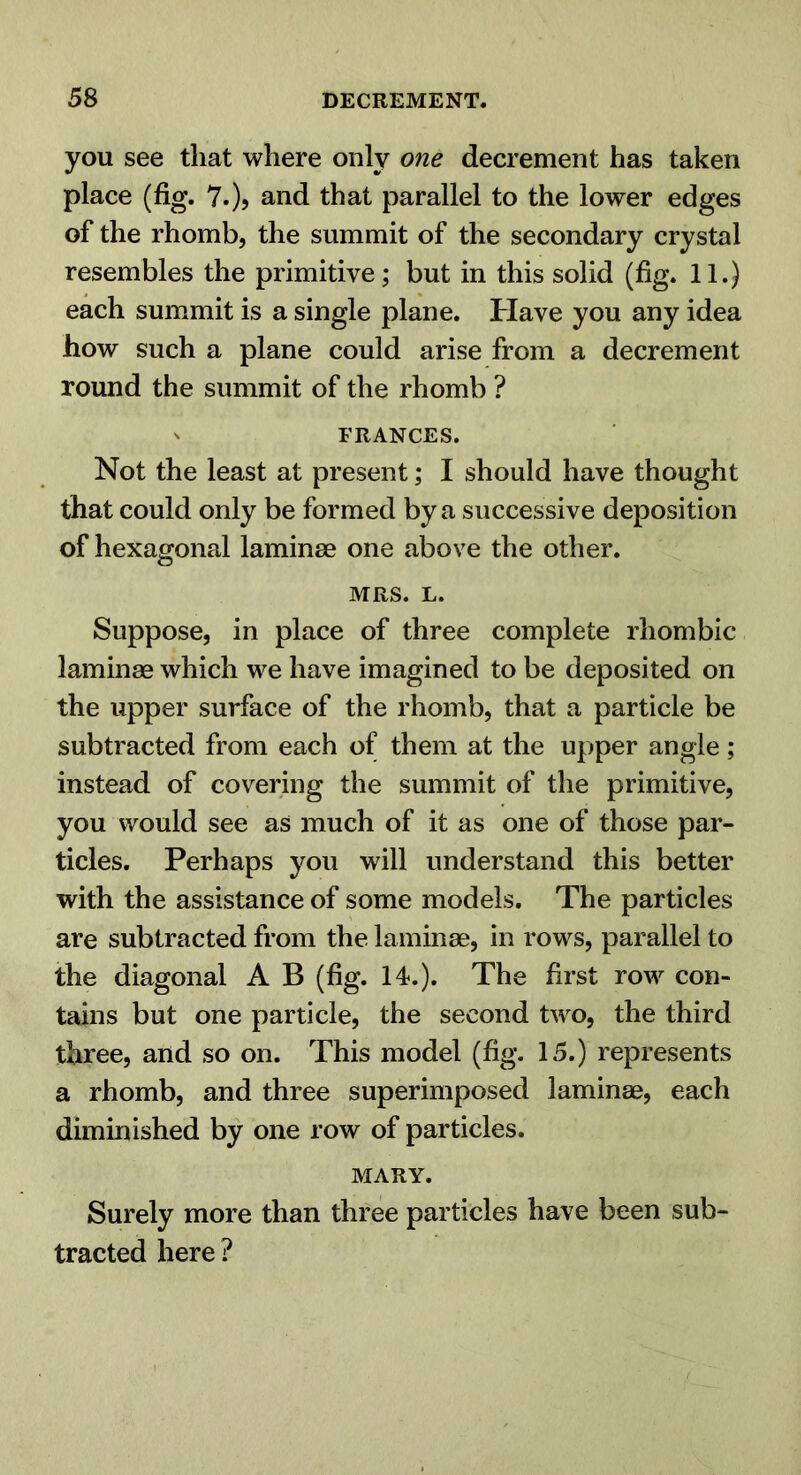 you see that where only one decrement has taken place (fig. 7.), and that parallel to the lower edges of the rhomb, the summit of the secondary crystal resembles the primitive; but in this solid (fig. 11.) each summit is a single plane. Have you any idea how such a plane could arise from a decrement round the summit of the rhomb ? s FRANCES. Not the least at present; I should have thought that could only be formed by a successive deposition of hexagonal laminae one above the other. MRS. L. Suppose, in place of three complete rhombic laminae which we have imagined to be deposited on the upper surface of the rhomb, that a particle be subtracted from each of them at the upper angle; instead of covering the summit of the primitive, you would see as much of it as one of those par- ticles. Perhaps you will understand this better with the assistance of some models. The particles are subtracted from the laminae, in rows, parallel to the diagonal A B (fig. 14.). The first row con- tains but one particle, the second two, the third three, and so on. This model (fig. 15.) represents a rhomb, and three superimposed laminae, each dimmished by one row of particles. MARY. Surely more than three particles have been sub- tracted here ?