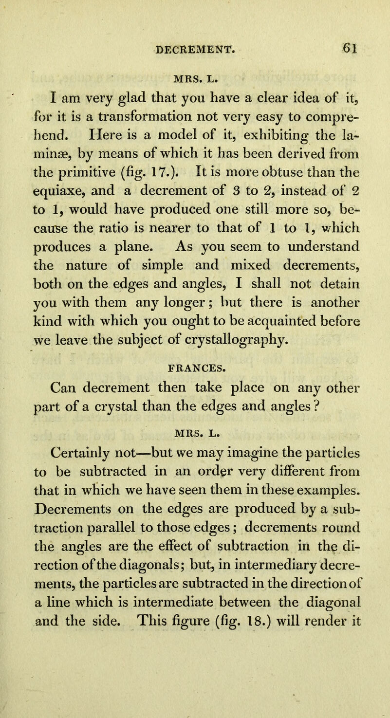MRS. L. I am very glad that you have a clear idea of it, for it is a transformation not very easy to compre- hend. Here is a model of it, exhibiting the la- minae, by means of which it has been derived from the primitive (fig. 17.). It is more obtuse than the equiaxe, and a decrement of 3 to 2, instead of 2 to 1, would have produced one still more so, be- cause the ratio is nearer to that of 1 to 1, which produces a plane. As you seem to understand the nature of simple and mixed decrements, both on the edges and angles, I shall not detain you with them any longer; but there is another kind with which you ought to be acquainted before we leave the subject of crystallography. FRANCES. Can decrement then take place on any other part of a crystal than the edges and angles ? MRS. L. Certainly not—but we may imagine the particles to be subtracted in an order very different from that in which we have seen them in these examples. Decrements on the edges are produced by a sub- traction parallel to those edges; decrements round the angles are the effect of subtraction in the di- rection of the diagonals; but, in intermediary decre- ments, the particles are subtracted in the direction of a line which is intermediate between the diagonal and the side. This figure (fig. 18.) will render it