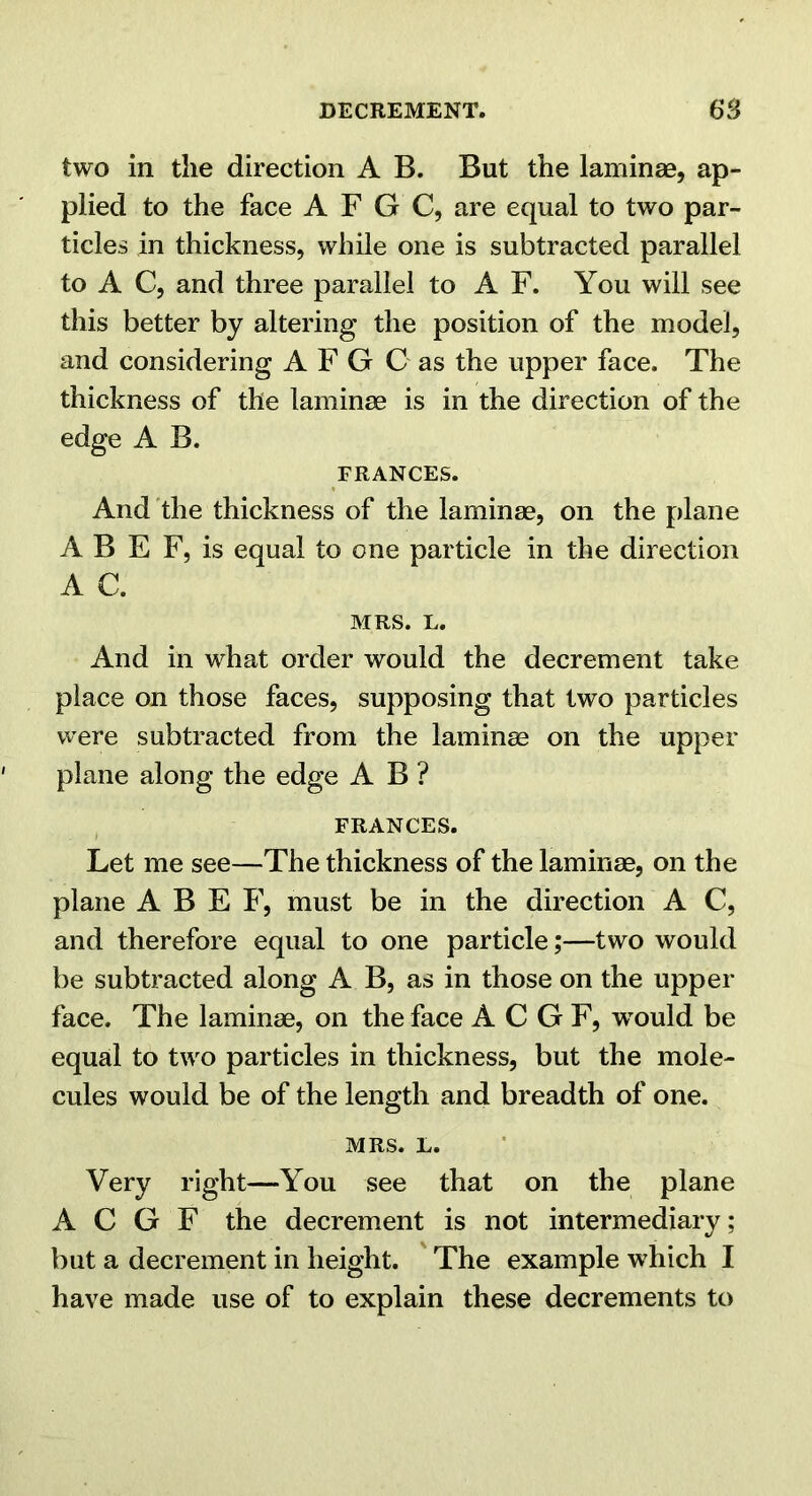 two in the direction A B. But the lamina0, ap- plied to the face A F G C, are equal to two par- ticles in thickness, while one is subtracted parallel to A C, and three parallel to A F. You will see this better by altering the position of the model, and considering A F G C as the upper face. The thickness of the laminae is in the direction of the edge A B. FRANCES. And the thickness of the laminae, on the plane A B E F, is equal to one particle in the direction A C. MRS. L. And in what order would the decrement take place on those faces, supposing that two particles were subtracted from the laminae on the upper plane along the edge A B ? FRANCES. Let me see—The thickness of the laminae, on the plane A B E F, must be in the direction A C, and therefore equal to one particle;—two would be subtracted along A B, as in those on the upper face. The laminae, on the face A C G F, w^ould be equal to two particles in thickness, but the mole- cules would be of the length and breadth of one. MRS. L. Very right—You see that on the plane A C G F the decrement is not intermediary; but a decrement in height. ' The example which I have made use of to explain these decrements to