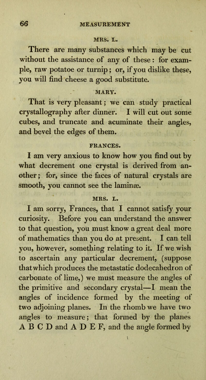 MRS. L. There are many substances which may be cut without the assistance of any of these: for exam- ple, raw potatoe or turnip; or, if you dislike these, you will find cheese a good substitute. MARY. That is very pleasant; we can study practical crystallography after dinner. I will cut out some cubes, and truncate and acuminate their angles, and bevel the edges of them. FRANCES. I am very anxious to know how you find out by what decrement one crystal is derived from an- other ; for, since the faces of natural crystals are smooth, you cannot see the laminae. MRS. L. I am sorry, Frances, that I cannot satisfy your curiosity. Before you can understand the answer to that question, you must know a great deal more of mathematics than you do at present. I can tell you, however, something relating to it. If we wish to ascertain any particular decrement, (suppose that which produces the metastatic dodecahedron of carbonate of lime,) we must measure the angles of the primitive and secondary crystal—I mean the angles of incidence formed by the meeting of two adjoining planes. In the rhomb we have two angles to measure; that formed by the planes A B C D and A D E F, and the angle formed by