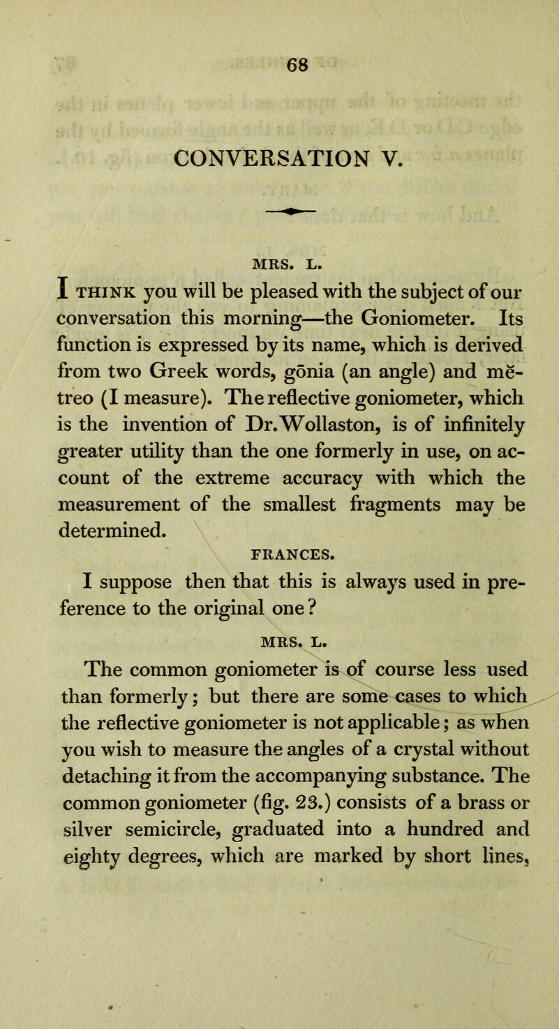 CONVERSATION V. MRS. L. I THINK you will be pleased with the subject of our conversation this morning—the Goniometer. Its function is expressed by its name, which is derived from two Greek words, gonia (an angle) and me- treo (I measure). The reflective goniometer, which is the invention of Dr. Wollaston, is of infinitely greater utility than the one formerly in use, on ac- count of the extreme accuracy with which the measurement of the smallest fragments may be determined. \ FRANCES. I suppose then that this is always used in pre- ference to the original one ? MRS. L. The common goniometer is of course less used than formerly; but there are some cases to which the reflective goniometer is not applicable; as^hen you wish to measure the angles of a crystal without detaching it from the accompanying substance. The common goniometer (fig. 23.) consists of a brass or silver semicircle, graduated into a hundred and eighty degrees, which are marked by short lines.