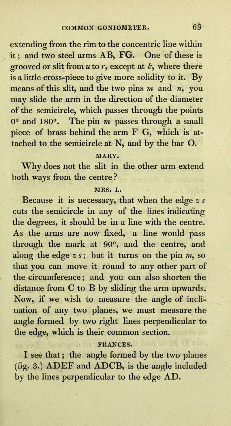 extending from the rim to the concentric line within it; and two steel arms AB, FG. One of these is grooved or slit from u to r, except at where there is a little cross-piece to give more solidity to it. By means of this slit, and the two pins m and w, you may slide the arm in the direction of the diameter of the semicircle, which passes through the points 0° and 180°. The pin m passes through a small piece of brass behind the arm F G, which is at- tached to the semicircle at N, and by the bar O. MARY. Why does not the slit in the other arm extend both ways from the centre? MRS. L. Because it is necessary, that when the edge % s cuts the semicircle in any of the lines indicating the degrees, it should be in a line with the centre. As the arms are now fixed, a line would pass through the mark at 90°, and the centre, and along the edge 2: s; but it turns on the pin m, so that you can move it round to any other part of the circumference; and you can also shorten the distance from C to B by sliding the arm upwards. Now, if we wish to measure the angle of incli- nation of any two planes, we must measure the angle formed by two right lines perpendicular to the edge, which is their common section. FRANCES. 1 see that; the angle formed by the two planes (fig. 3.) ADEF and ADCB, is the angle included by the lines perpendicular to the edge AD.
