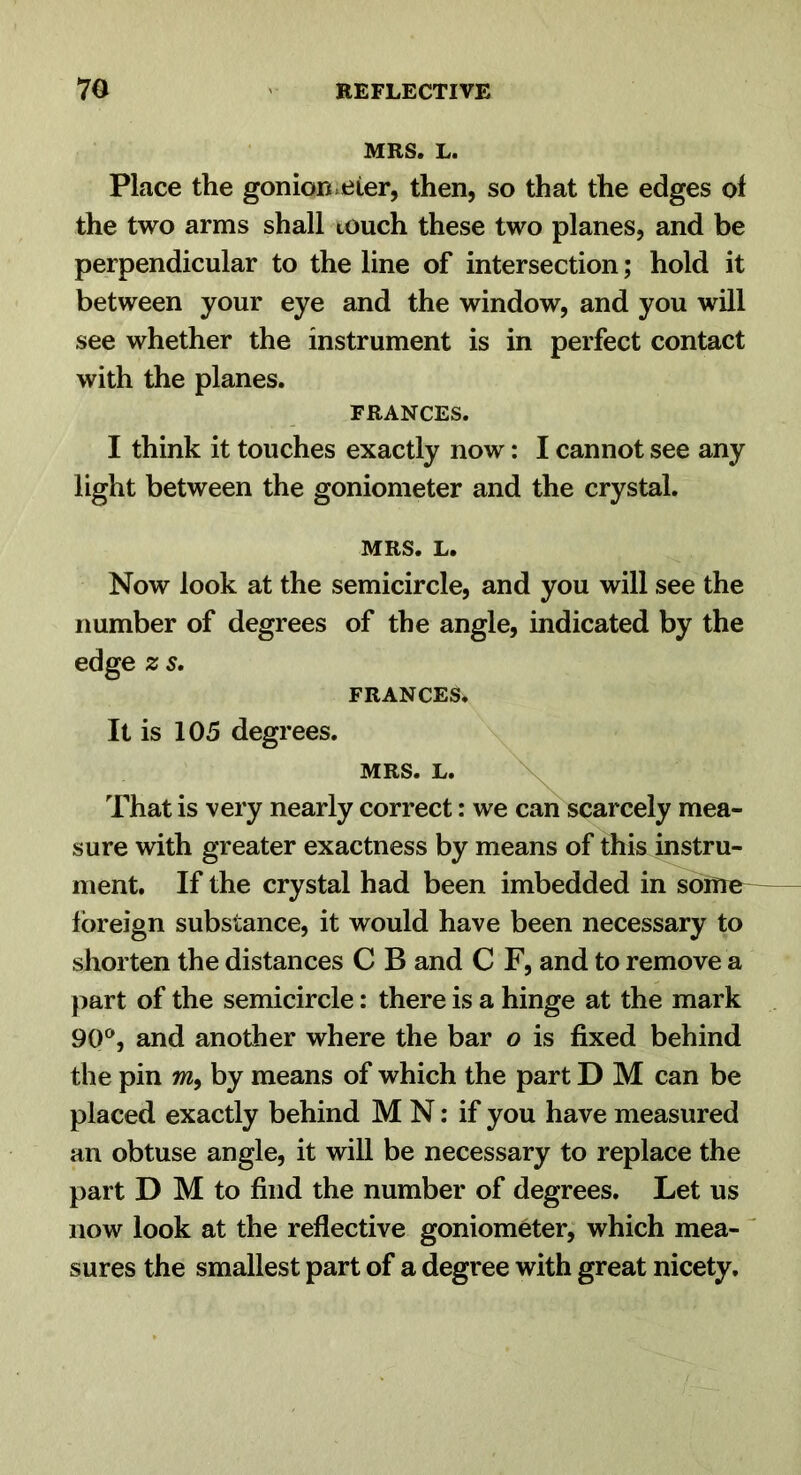 MRS. L. Place the gonion.eier, then, so that the edges of the two arms shall touch these two planes, and be perpendicular to the line of intersection; hold it between your eye and the window, and you will see whether the instrument is in perfect contact with the planes. FRANCES. I think it touches exactly now: I cannot see any light between the goniometer and the crystal. MRS. L. Now look at the semicircle, and you will see the number of degrees of the angle, indicated by the edge z s, FRANCES. It is 105 degrees. MRS. L. That is very nearly correct: we can scarcely mea- sure with greater exactness by means of this instru- ment. If the crystal had been imbedded in sdme^ foreign substance, it would have been necessary to shorten the distances C B and C F, and to remove a }iart of the semicircle: there is a hinge at the mark 90®, and another where the bar o is fixed behind the pin m, by means of which the part D M can be placed exactly behind M N: if you have measured an obtuse angle, it will be necessary to replace the part D M to find the number of degrees. Let us now look at the reflective goniometer, which mea- ^ sures the smallest part of a degree with great nicety.