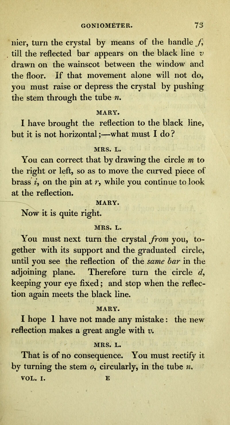 nier, turn the crystal by means of the handle J\ till the reflected bar appears on the black line v drawn on the wainscot between the window and the floor. If that movement alone will not do, you must raise or depress the crystal by pushing the stem through the tube n, MARY. I have brought the reflection to the black line, but it is not horizontal;—what must I do ? MRS. L. You can correct that by drawing the circle m to the right or left, so as to move the curved piece of brass on the pin at r, while you continue to look at the reflection. ——MARY. Now it is quite right. MRS. L. You must next turn the crystal from you, to- gether with its support and the graduated circle, until you see the reflection of the same bar in the adjoining plane. Therefore turn the circle c?, keeping your eye fixed; and stop when the reflec- tion again meets the black line. MARY. I hope 1 have not made any mistake: the new reflection makes a great angle with v. MRS. L. That is of no consequence. You must rectify it by turning the stem o, circularly, in the tube n. VOL. I. E